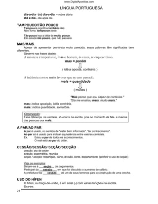 www.DigitalApostilas.com

                                   LÍNGUA PORTUGUESA
     dia-a-dia - (o) dia-a-dia = rotina diária
     dia a dia - dia após dia

TAMPOUCO/TÃO POUCO
     Tampouco significa também não:
     Não fuma, tampouco bebe.
     Tão pouco traz a idéia de muito pouco:
     Ele estuda tão pouco, que não passará.

MAS/MAIS
      Apesar de apresentar pronúncia muito parecida, essas palavras têm significados bem
diferentes.
      Observe nas frases abaixo:
     A natureza é importante, mas o homem, às vezes, se esquece disso.
                                  mas = porém

                                     ( idéia oposta, contrária )

     A indústria cortou mais árvores que no ano passado.
                                mais = quantidade

                                                 ( muitas )

                                          "Mas penso que sou capaz de contá-las."
                                          "Ela me ensinou mais, muito mais."
     mas: indica oposição, idéia contrária.
     mais: indica quantidade, somatória.

     Observação:
     Essa diferença, na verdade, só ocorre na escrita, pois no momento da fala, a maioria
     das pessoas usa mais.

A PAR/AO PAR
     A par é usado, no sentido de "estar bem informado", “ter conhecimento".
     Ao par só é usado para indicar equivalência entre valores cambiais.
     Ex.      Estou a par de todos os acontecimentos.
              O real está ao par do dólar.

CESSÃO/SESSÃO/ SEÇÃO/SECÇÃO
     cessão: ato de ceder
     sessão: assembléia, reunião
     seção / secção: repartição, parte, divisão, corte, departamento (preferir o uso de seção)

     Veja os exemplos:
     Dirijam-se à     seção de pagamentos.
     Participei da    sessão    em que foi discutido o aumento de salário.
     A prefeitura fez    cessão   de um de seus terrenos para a construção de uma creche.

USO DO HÍFEN
     O hífen, ou traço-de-união, é um sinal (-) com várias funções na escrita.
     Usa-se:
24
 