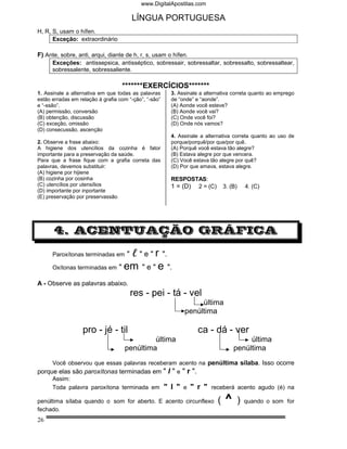 www.DigitalApostilas.com

                                         LÍNGUA PORTUGUESA
H, R, S, usam o hífen.
      Exceção: extraordinário

F) Ante, sobre, anti, arqui, diante de h, r, s, usam o hífen.
      Exceções: antissepsica, antisséptico, sobressair, sobressaltar, sobressalto, sobressaltear,
      sobressalente, sobressaliente.

                                   *******EXERCÍCIOS*******
1. Assinale a alternativa em que todas as palavras      3. Assinale a alternativa correta quanto ao emprego
estão erradas em relação à grafia com “-ção”, “-são”    de “onde” e “aonde”.
e “-ssão”.                                              (A) Aonde você esteve?
(A) permissão, conversão                                (B) Aonde você vai?
(B) obtenção, discussão                                 (C) Onde você foi?
(C) exceção, omissão                                    (D) Onde nós vamos?
(D) consecussão, ascenção
                                                        4. Assinale a alternativa correta quanto ao uso de
2. Observe a frase abaixo:                              porque/porquê/por que/por quê.
A higiene dos utencílios da cozinha é fator             (A) Porquê você estava tão alegre?
importante para a preservação da saúde.                 (B) Estava alegre por que vencera.
Para que a frase fique com a grafia correta das         (C) Você estava tão alegre por quê?
palavras, devemos substituir:                           (D) Por que amava, estava alegre.
(A) higiene por hijiene
(B) cozinha por cosinha                                 RESPOSTAS:
(C) utencílios por utensílios                           1 = (D) 2 = (C)        3. (B)       4. (C)
(D) importante por inportante
(E) preservação por preservassão




       4. ACENTUAÇÃO GRÁFICA

      Paroxítonas terminadas em      "     " e " r ".
      Oxítonas terminadas em      " em " e " e ".

A - Observe as palavras abaixo.
                                         res - pei - tá - vel
                                                                  última
                                                             penúltima

                   pro - jé - til                                  ca - dá - ver
                                             última                                     última
                                    penúltima                                      penúltima
     Você observou que essas palavras receberam acento na penúltima sílaba. Isso ocorre
porque elas são paroxítonas terminadas em " l " e " r ".
     Assim:
     Toda palavra paroxítona terminada em " l " e " r " receberá acento agudo (é) na

penúltima sílaba quando o som for aberto. E acento circunflexo             (   ^        )   quando o som for
fechado.
26
 