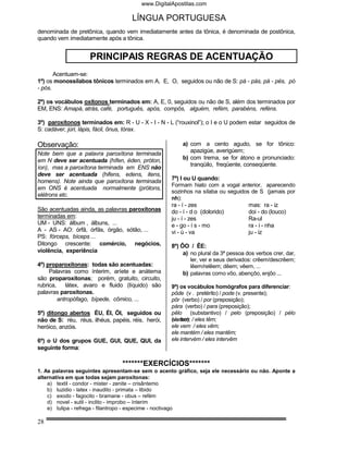 www.DigitalApostilas.com

                                     LÍNGUA PORTUGUESA
denominada de pretônica, quando vem imediatamente antes da tônica, é denominada de postônica,
quando vem imediatamente após a tônica.


                    PRINCIPAIS REGRAS DE ACENTUAÇÃO
       Acentuam-se:
1º) os monossílabos tônicos terminados em A, E, O, seguidos ou não de S: pá - pás, pá - pés, pó
- pós.

2º) os vocábulos oxítonos terminados em: A, E, 0, seguidos ou não de S, além dos terminados por
EM, ENS: Amapá, atrás, café, português, após, compôs, alguém, refém, parabéns, reféns.

3º) paroxítonos terminados em: R - U - X - I - N - L (“rouxinol”); o I e o U podem estar seguidos de
S: cadáver, júri, lápis, fácil, ônus, tórax.

Observação:                                             a) com a cento agudo, se for tônico:
Note bem que a palavra paroxítona terminada                apazigúe, averigúem;
em N deve ser acentuada (hífen, éden, próton,           b) com trema, se for átono e pronunciado:
                                                           tranqüilo, freqüente, conseqüente.
íon), mas a paroxítona terminada em ENS não
deve ser acentuada (hifens, edens, itens,
homens). Note ainda que paroxítona terminada        7º) I ou U quando:
                                                    Formam hiato com a vogal anterior, aparecendo
em ONS é acentuada normalmente (prótons,
                                                    sozinhos na sílaba ou seguidos de S (jamais por
elétrons etc.
                                                    nh):
                                                    ra - í - zes                  mas: ra - iz
São acentuadas ainda, as palavras paroxítonas       do - í - d o (dolorido)       doi - do (louco)
terminadas em:                                      ju - í - zes                  Ra-ul
UM - UNS: álbum , álbuns, ...                       e - go - í s - mo             ra - i - nha
A - AS - AO: órfã, órfãs, órgão, sótão, ...         vi - ú - va                   ju - iz
PS: fórceps, bíceps ...
Ditongo crescente: comércio, negócios,              8º) ÔO / ÊE:
violência, experiência                                   a) no plural da 3ª pessoa dos verbos crer, dar,
                                                            ler, ver e seus derivados: crêem/descrêem;
4º) proparoxítonas: todas são acentuadas:                   lêem/relêem; dêem; vêem, ...
     Palavras como ínterim, aríete e anátema             b) palavras como vôo, abençôo, enjôo ...
são proparoxítonas; porém, gratuito, circuito,
rubrica,    látex, avaro e fluido (líquido) são     9º) os vocábulos homógrafos para diferenciar:
palavras paroxítonas.                               pôde (v . pretérito) / pode (v. presente);
         antropófago, bípede, cômico, ...           pôr (verbo) / por (preposição);
                                                    pára (verbo) / para (preposição);
5º) ditongo abertos ÉU, ÉI, ÓI, seguidos ou         pêlo (substantivo) / pelo (preposição) / pélo
não de S: réu, réus, ilhéus, papéis, réis, herói,   ele tem
                                                    (verbo); / eles têm;
heróico, anzóis.                                    ele vem / eles vêm;
                                                    ele mantém / eles mantêm;
6º) o U dos grupos GUE, GUI, QUE, QUI, da           ele intervém / eles intervêm
seguinte forma:

                                 *******EXERCÍCIOS*******
1. As palavras seguintes apresentam-se sem o acento gráfico, seja ele necessário ou não. Aponte a
alternativa em que todas sejam paroxítonas:
    a) textil - condor - mister - zenite – crisântemo
    b) luzidio - latex - inaudito - primata – libido
    c) exodo - fagocito - bramane - obus – refém
    d) novel - sutil - inclito - improbo – ínterim
    e) tulipa - refrega - filantropo - especime - noctivago

28
 