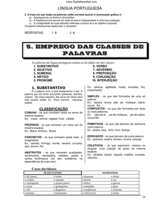 www.DigitalApostilas.com

                              LÍNGUA PORTUGUESA
2. A frase em que todas as palavras estão corretas quanto à acentuação gráfica é:
    a) Apaziguemos os ânimos intranqüilos.
    b) A freqüência dos alunos em sala de aula é indispensável a uma boa avaliação.
    c) A contigüidade de suas atitudes retilíneas conduzí-lo-á ao objetivo proposto.
Cinqüenta delinquentes destruíram o armazém.

RESPOSTAS:             1. B            2. B




 5. EMPREGO DAS CLASSES DE
         PALAVRAS
      As palavras da língua portuguesa acham-se divididos em dez classes:
       1. SUBSTANTIVO                                   6. VERBO
       2. ADJETIVO                                      7. ADVÉRBIO
       3. NUMERAL                                       8. PREPOSIÇÃO
       4. ARTIGO                                        9. CONJUNÇÃO
       5. PRONOME                                      10. INTERJEIÇÃO

      1. SUBSTANTIVO                                   Ex.: astúcia, agilidade, medo, simpatia, frio,
       É a palavra com a qual designamos o ser. A      crescimento.
palavra que dá nome aos seres (pessoas, animais,
coisas). De certa maneira, ele serve de rótulo para    SIMPLES - os que são formados de uma só
tudo quanto existe. Ex.: Raul, menino, natureza,       palavra.
palpite.                                               Ex.: raposa, chuva, pão, pé, moleque, cabra,
                                                       couve, flor.
              CLASSIFICAÇÃO                            COMPOSTOS - os que são formados por duas
COMUNS - os que nomeiam todos os seres da              ou mais palavras.
mesma espécie.                                         Ex.: pão-de-ló, pé-de-moleque, pé-de-cabra,
Ex.: mesa, animal, vegetal, fruta, cidade.             couve-flor.

PRÓPRIOS - os que nomeiam um único ser da              PRIMITIVOS - os que não derivam de nenhuma
mesma espécie.                                         outra palavra .
Ex.: Maria, Antonio, Brasil.                           Ex.: pedra, rosa, ferro, livro, laranja.

CONCRETOS - os que nomeiam seres reais e               DERIVADOS - os que derivam de outra palavra.
imaginários.                                           Ex.: pedreira, roseira, ferreiro, livraria, laranjal.
Ex.: camelo, formiga, monte, savana, curupira,
saci, árvore, flor.                                    COLETIVOS - os que exprimem, mesmo no
                                                       singular, uma coleção de seres da mesma
ABSTRATOS - os que nomeiam qualidades,                 espécie.
sentimentos, sensações, estados, ações e               Ex.: alcatéia, bando, séquito, matilha, manada,
certos fenômenos (só têm existência na                 rebanho.
dependência de outro ser) .

      Casos duvidosos
                MASCULINOS                                           FEMININOS
o dó (pena)          o suéter                     a dinamite              a libido
o eclipse            o soprano                    a derme                 a cal
o champanha          o grama (peso)               a hélice                a gênese
o sósia              o quilograma                 a omoplata              a pane
o clã                o diagrama                   a cataplasma            a celeuma
o hosana             o hematoma                   a cólera (ira)          a trama
                                                                                                          29
 