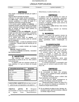 www.DigitalApostilas.com

                                         LÍNGUA PORTUGUESA
o herpes                  o telefonema              a mascote                a grama (vegetação)


                  EMPREGO                               Bahia/baiano; Londres/londrino, etc.
Uma oração é normalmente formada por sujeito e
predicado.                                                                EMPREGO
Vejamos alguns exemplos de orações:                     O adjetivo costuma ser definido em razão do
a) Choveu. - or. sem sujeito; não tem substantivo       substantivo que ele acompanha, exercendo,
b) A vida é frágil. - nessa oração, cujo predicado é    nesse caso, função de adjunto adnominal. Ex.:
nominal, substantivo e o núcleo do sujeito. É o         Os bons motoristas estão cada vez mais
substantivo exercendo a função de sujeito.              escassos. O adjetivo também pode exercer as
c) Os homens pedem carinho às mulheres. - o             funções de predicativo.
substantivo também pode estar dentro do predicado       Ex.: Aquela casa é velha demais. Esta menina
verbal, exercendo a função de complemento verbal,       parece inteligente.
seja na posição de objeto direto (carinho) ou           As locuções adjetivas exercem as mesmas
indireto(as mulheres).                                  funções que os adjetivos.
d) O trabalho foi feito pela datilógrafa - em uma
oração cujo verbo está na voz passiva, o substantivo
pode estar no sujeito paciente (trabalho) ou no                 3. NUMERAL
agente da passiva (datilógrafa).                        Numeral é a palavra que exprime número de
e) A menina tinha medo do escuro. - o                   ordem, múltiplo ou fração. É a palavra de que
complemento nominal também pode ser exercido            nos servimos para transmitir uma das seguintes
por um substantivo.                                     idéias: quantidade, ordem, multiplicação ou
f) Existência é luta. - o núcleo do predicado nominal   divisão.
- o predicativo - também pode ser exercido por um
substantivo.                                                         CLASSIFICAÇÃO
g) O aposto e o vocativo também são funções                O numeral, então, é classificado em cardinal,
substantivas:                                           ordinal, multiplicativo e fracionário.
    Meninas, cheguei! (vocativo)                           O numeral cardinal expressa um número
    Os homens, criaturas inconstantes, necessitam       determinado de seres: um, dois, cinco, sete, etc.
das mulheres.(aposto)                                      O numeral ordinal tem como finalidade
                                                        mostrar a posição, a ordem em que se
                                                        encontram os seres num determinado conjunto:
      2. ADJETIVO                                       primeiro, segundo, terceiro, etc.
       São palavras que indicam qualidade,                     O numeral multiplicativo serve para
propriedade ou estado do ser. Ex.: Meu caderno          transmitir a idéia de que um número é múltiplo
novo já está sujo.                                      de outro: triplo, quádruplo, etc.
       O adjetivo pode ser expresso através de                 O numeral fracionário é empregado para
duas palavras; é o que se chama de locução              mostrar que um número é parte de outro: meio,
adjetiva.                                               terço, etc.

  LOCUÇÕES ADJETIVAS                ADJETIVO                              EMPREGO
sem fim                        infindável                     Atende-se para os seguintes casos:
sem remédio                    irremediável             1. Na enumeração de papas, reis, príncipes,
                                                           séculos, anos e capítulos de obras, procede-se
da boca                        bucal
                                                           da seguinte maneira:
de pai                         paterno                        a) até dez (inclusive), usa-se o ordinal: João
de dia                         diário                   Paulo I (primeiro), Luís X (décimo)
de anjo                        angelical                      b) de onze em diante, empregam-se os
                                                        cardinais: Pio XII (doze), século XV (quinze)
                                                              Sempre será usado o ordinal, nos casos “a” e
LOCUÇÕES ADJETIVAS são duas ou mais
                                                        “b”, se o número for anteposto ao substantivo: VI
 palavras que correspondem a um adjetivo.               Festival da Canção Gaúcha (sexto).

Adjetivos         pátrios             Designam          2. Em se tratando de artigos de leis, decretos, etc.,
nacionalidade ou lugar de origem de alguém ou              procede-se assim: até nove (inclusive). Utiliza-se
                                                           os ordinais: artigo 9º (nono).
de     alguma      coisa:      Brasil/brasileiro;

30
 