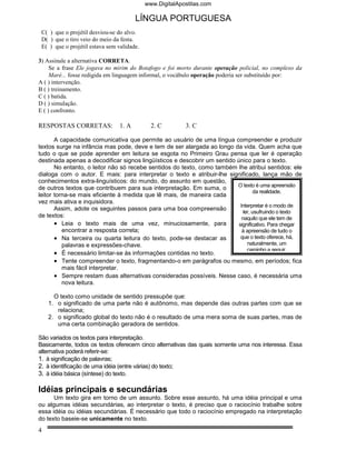 www.DigitalApostilas.com

                                        LÍNGUA PORTUGUESA
 C( ) que o projétil desviou-se do alvo.
 D( ) que o tiro veio do meio da festa.
 E( ) que o projétil estava sem validade.

3) Assinale a alternativa CORRETA.
     Se a frase Ele jogava no mirim do Botafogo e foi morto durante operação policial, no complexo da
     Maré... fosse redigida em linguagem informal, o vocábulo operação poderia ser substituído por:
A ( ) intervenção.
B ( ) treinamento.
C ( ) batida.
D ( ) simulação.
E ( ) confronto.

RESPOSTAS CORRETAS:              1. A         2. C        3. C

       A capacidade comunicativa que permite ao usuário de uma língua compreender e produzir
textos surge na infância mas pode, deve e tem de ser alargada ao longo da vida. Quem acha que
tudo o que se pode aprender em leitura se esgota no Primeiro Grau pensa que ler é operação
destinada apenas a decodificar signos lingüísticos e descobrir um sentido único para o texto.
       No entanto, o leitor não só recebe sentidos do texto, como também lhe atribui sentidos: ele
dialoga com o autor. E mais: para interpretar o texto e atribuir-lhe significado, lança mão de
conhecimentos extra-linguísticos: do mundo, do assunto em questão,
                                                                          O texto é uma apreensão
de outros textos que contribuem para sua interpretação. Em suma, o
                                                                                   da realidade.
leitor torna-se mais eficiente à medida que lê mais, de maneira cada
vez mais ativa e inquisidora.
                                                                            Interpretar é o modo de
       Assim, adote os seguintes passos para uma boa compreensão
                                                                              ler, usufruindo o texto
de textos:                                                                   naquilo que ele tem de
       • Leia o texto mais de uma vez, minuciosamente, para                significativo. Para chegar
          encontrar a resposta correta;                                      à apreensão de tudo o
       • Na terceira ou quarta leitura do texto, pode-se destacar as        que o texto oferece, há,
          palavras e expressões-chave.                                          naturalmente, um
                                                                                caminho a seguir.
       • É necessário limitar-se às informações contidas no texto.
       • Tente compreender o texto, fragmentando-o em parágrafos ou mesmo, em períodos; fica
          mais fácil interpretar.
       • Sempre restam duas alternativas consideradas possíveis. Nesse caso, é necessária uma
          nova leitura.

      O texto como unidade de sentido pressupõe que:
    1. o significado de uma parte não é autônomo, mas depende das outras partes com que se
       relaciona;
    2. o significado global do texto não é o resultado de uma mera soma de suas partes, mas de
       uma certa combinação geradora de sentidos.

São variados os textos para interpretação.
Basicamente, todos os textos oferecem cinco alternativas das quais somente uma nos interessa. Essa
alternativa poderá referir-se:
1. à significação de palavras;
2. à identificação de uma idéia (entre várias) do texto;
3. à idéia básica (síntese) do texto.

Idéias principais e secundárias
      Um texto gira em torno de um assunto. Sobre esse assunto, há uma idéia principal e uma
ou algumas idéias secundárias, ao interpretar o texto, é preciso que o raciocínio trabalhe sobre
essa idéia ou idéias secundárias. É necessário que todo o raciocínio empregado na interpretação
do texto baseie-se unicamente no texto.
4
 