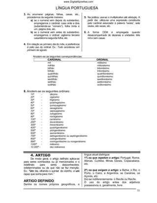 www.DigitalApostilas.com

                             LÍNGUA PORTUGUESA
3. Ao enumerar páginas, folhas, casas, etc.,
   procedemos da seguinte maneira:                    5. Na prática, usa-se o multiplicativo até sêxtuplo. A
      a) se o numeral vem depois do substantivo,         partir daí, utiliza-se uma expressão constituída
         empregamos o cardinal: casa vinte e dois        pelo cardinal associado à palavra “vezes”, sete
         (subentende-se “número”), folha trinta e        vezes, oito vezes, etc.
         um, página dois, etc.
      b) se o numeral vem antes do substantivo,       6. A forma CEM é empregada quando
         empregamos o ordinal: vigésima terceira         desacompanhada de dezenas e unidades: três
         casa/décima segunda folha, etc.                 mil e cem casas.

4. Em relação ao primeiro dia do mês, a preferência
   é pelo uso do ordinal: Ex.: Tudo aconteceu em
   primeiro de agosto.

        Anotem-se as seguintes correspondências:
                   CARDINAL                                      ORDINAL
                      mil                                         milésimo
                      milhão                                      milionésimo
                      bilhão                                      bilionésimo
                      trilhão                                     trilionésimo
                      quatrilhão                                  quatrilionésimo
                      quintilhão                                  quintilionésimo
                      sextilhão                                   sextilionésimo
                      setilhão                                    setilionésimo
                      octilhão                                    octilionésimo

8. Anotem-se os seguintes ordinais:
      10º         -    décimo
      20º         -    vigésimo
      30º         -    trigésimo
      40º         -    quadragésimo
      50º         -    quinquagésimo
      60º         -    sexagésimo
      70º         -    septuagésimo
      80º         -    octogésimo
      90º         -    nonagésimo
      100º        -    centésimo
      200º        -    ducentésimo
      300º        -    trecentésimo
      400º        -    quadrigentésimo
      500º        -    qüingentésimo
      600º        -    sexcentésimo
      700º        -    setingentésimo ou septingentésimo
      800º        -    octingentésimo
      990º        -    noningentésimo ou nongentésimo
      1000º       -    milésimo
      10.000º -        dez milésimos


      4. ARTIGO                                       língua atual distingue:
       De modo geral, o artigo definido aplica-se     1º) os que repelem o artigo: Portugal, Roma,
para seres conhecidos ou já mencionados e o           Atenas, Curitiba, Minas Gerais, Copacabana,
indefinido    para      seres    desconhecidos,       etc.
indeterminados ou de que não se fez menção.
Ex.: "Um dia, olhando o quintal do vizinho, vi um     2º) os que exigem o artigo: a Bahia, o Rio, o
rapaz que sorria para mim.”                           Porto, o Cairo, a Argentina, as Canárias, os
                                                      Açores, etc.
                                                      Diz-se indiferentemente: o Recife ou Recife.
ARTIGO DEFINIDO                                       O uso do artigo antes dos adjetivos
Dentre os nomes próprios geográficos, a               possessivos é, geralmente, livre:
                                                                                                         31
 