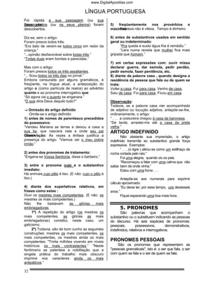 www.DigitalApostilas.com

                                      LÍNGUA PORTUGUESA
Foi rápida a sua passagem (ou sua
passagem)
Seus planos (ou os seus planos) foram                5) freqüentemente nos provérbios e
descobertos.                                             Pobreza não é vileza. Tempo é dinheiro.
                                                     máximas:

Diz-se, sem o artigo:                                6) antes de substantivos usados em sentido
Foram presos todos três.                             geral ou indeterminado:
“Era belo de verem-se todos cinco em redor da              “Pra queda e susto água fria é remédio.”
criança.”                                                  “Lera numa revista que mulher fica mais
“...opinião desfavorável sobre todas três.”          gripada que homem.”
“Todas duas eram bonitas e parecidas.”
                                                     7) em certas expressões com: ouvir missa
Mas com o artigo:                                    declarar guerra, dar esmola, pedir perdão,
Foram presos todos os três assaltantes.              pedir esmola, fazer penitência, etc.
“... ficou todos os três dias no jornal.”            8) diante da palavra casa , quando designa a
Embora censurada por alguns gramáticos, é            residência da pessoa que fala ou de quem se
freqüente, na língua atual, a anteposição do         trata:
artigo o (como partícula de realce) ao advérbio      Voltei a casa. Fui para casa. Venho de casa.
quanto e ao pronome interrogativo que:               Saiu de casa. Foi para casa. Ficou em casa.
“Só agora via o quanto se enganara.”
“O que diria Deus daquilo tudo?”                     Observação:
                                                     Todavia, se a palavra casa vier acompanhada
→ Omissão do artigo definido                         de adjetivo ou locução adjetiva, antepõe-se-lhe,
   Omite-se o artigo definido:                       ordinariamente, o artigo:
1) antes de nomes de parentesco precedidos           “ . . . a costureira chegou à casa da baronesa.
do possessivo:                                       “De tarde, arrastei-me até a casa da preta
“Vendeu Mariana as terras e deixou a casa a          velha.”
sua tia, que nascera nela e onde seu pai             ARTIGO INDEFINIDO
casara.”
Observação: Às vezes a ênfase justifica a                   Não obstante sua imprecisão, o artigo
presença do artigo: “Viemos ver o meu pobre          indefinido transmite ao substantivo grande força
irmão.”                                              expressiva. Exemplos:
                                                            “ . . . (o tigre ) atirou-se como um estilhaço de
2) antes dos pronomes de tratamento:                 rocha cortada pelo raio.”
“Engana-se Vossa Senhoria, disse o barbeiro.”               Foi uma alegria, quando viu os pais.
                                                            “Recomeçou a falar com uma calma que não
3) entre o pronome cujo e o substantivo              sabia bem de onde vinha.”
imediato:                                                   Estou com uma fome . . .
Há animais cujo pêlo é liso. (E não: cujo o pêlo é
liso.)                                                      Antepõe-se aos numerais para exprimir
                                                     cálculo aproximado:
4) diante dos superlativos relativos, em                    “Eu devia ter, por esse tempo, uns dezesseis
frases como estas :                                  anos.”
Ouvi os mestres mais competentes. (E não: os                Fiquei esperando uma boa meia hora .
mestres os mais competentes.)
Não      lhe  bastavam     as    glórias  mais
embriagadoras.                                             5. PRONOMES
     1º) A repetição do artigo (os mestres os               São palavras que acompanham o
mais competentes, as glórias as mais                 substantivo ou o substituem indicando as pessoas
embriagadoras) constitui, neste caso, um             do discurso. Há seis espécies de pronomes:
galicismo.                                           pessoais,        possessivos,         demonstrativos,
     2º) Todavia, são de bom cunho as seguintes      indefinidos, relativos e interrogativos.
construções: mestres os mais competentes, os
mais competentes, os mestres ainda os mais
competentes; "Trinta milhões vivendo em níveis       PRONOMES PESSOAIS
históricos os mais contrastantes.” "Neste                São os pronomes que representam as
fenômeno se patenteia a nobilitação que a            "pessoas gramaticais", isto é: o ser que fala, o ser
singela prática do trabalho mais obscuro             com quem se fala e o ser de quem se fala.
imprime nos caracteres ainda os mais
antipáticos.”

32
 