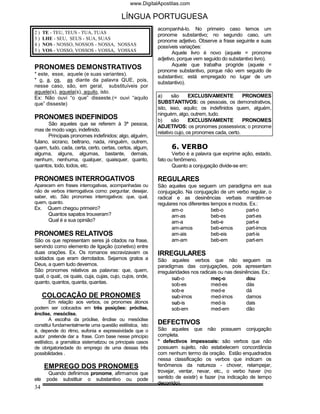 www.DigitalApostilas.com

                                           LÍNGUA PORTUGUESA
                                                            acompanhá-lo. No primeiro caso temos um
2)    TE - TEU, TEUS - TUA, TUAS                            pronome substantivo; no segundo caso, um
3)    LHE - SEU, SEUS - SUA, SUAS                           pronome adjetivo. Observe a frase seguinte e suas
4)    NOS - NOSSO, NOSSOS - NOSSA, NOSSAS                   possíveis variações:
5)    VOS - VOSSO, VOSSOS - VOSSA, VOSSAS                          Aquele livro é novo (aquele = pronome
                                                            adjetivo, porque vem seguido do substantivo livro).
                                                                   Aquele que trabalha progride (aquele =
PRONOMES DEMONSTRATIVOS                                     pronome substantivo, porque não vem seguido de
* este, esse, aquele (e suas variantes).
                                                            substantivo; está empregado no lugar de um
* o, a, os, as diante da palavra QUE, pois,
                                                            substantivo).
nesse caso, são, em geral, substituíveis por
aquele(s), aquela(s), aquilo, isto.
Ex: Não ouvi “o que” disseste.(= ouvi “aquilo               a)     são      EXCLUSIVAMENTE          PRONOMES
que” disseste)                                              SUBSTANTIVOS: os pessoais, os demonstrativos,
                                                            isto, isso, aquilo; os indefinidos quem, alguém,
                                                            ninguém, algo, outrem, tudo.
PRONOMES INDEFINIDOS                                        b)     são      EXCLUSIVAMENTE          PRONOMES
       São aqueles que se referem à 3ª pessoa,
                                                            ADJETIVOS: os pronomes possessivos; o pronome
mas de modo vago, indefinido.
                                                            relativo cujo, os pronomes cada, certo.
       Principais pronomes indefinidos: algo, alguém,
fulano, sicrano, beltrano, nada, ninguém, outrem,
quem, tudo, cada, certa, certo, certas, certos, algum,            6. VERBO
alguma, alguns, algumas, bastante, demais,                         Verbo é a palavra que exprime ação, estado,
nenhum, nenhuma, qualquer, quaisquer, quanto,               fato ou fenômeno.
quantos, todo, todos, etc.                                         Quanto a conjugação divide-se em:

PRONOMES INTERROGATIVOS                                     REGULARES
Aparecem em frases interrogativas, acompanhadas ou          São aqueles que seguem um paradigma em sua
não de verbos interrogativos como: perguntar, desejar,      conjugação. Na conjugação de um verbo regular, o
saber, etc. São pronomes interrogativos: que, qual,         radical e as desinências verbais mantêm-se
quem, quanto.                                               regulares nos diferentes tempos e modos. Ex.:
Ex.     Quem chegou primeiro?                                      am-o              beb-o         part-o
        Quantos sapatos trouxeram?                                 am-as             beb-es        part-es
        Qual é a sua opinião?                                      am-a              beb-e         part-e
                                                                   am-amos           beb-emos      part-imos
PRONOMES RELATIVOS                                                 am-ais            beb-eis       part-is
São os que representam seres já citados na frase,                  am-am             beb-em        part-em
servindo como elemento de ligação (conetivo) entre
duas orações. Ex. Os romanos escravizavam os                IRREGULARES
soldados que eram derrotados. Sejamos gratos a              São aqueles verbos que não seguem os
Deus, a quem tudo devemos.                                  paradigmas das conjugações, pois apresentam
São pronomes relativos as palavras: que, quem,              irregularidades nos radicais ou nas desinências. Ex.:
qual, o qual;, os quais, cuja, cujas, cujo, cujos, onde,           sub-o             meç-o           dou
quanto, quantos, quanta, quantas.                                  sob-es            med-es          dás
                                                                   sob-e             med-e           dá
      COLOCAÇÃO DE PRONOMES                                        sub-imos          med-imos        damos
         Em relação aos verbos, os pronomes átonos                 sub-is            med-is          dais
podem ser colocados em três posições: próclise,                    sob-em            med-em          dão
ênclise, mesóclise.
         A escolha da próclise, ênclise ou mesóclise
constitui fundamentalmente uma questão estilística, isto    DEFECTIVOS
é, depende do ritmo, eufonia e expressividade que o         São aqueles que não possuem conjugação
autor pretende dar a frase. Com base nesse princípio        completa.
estilístico, a gramática sistematizou os principais casos   * defectivos impessoais: são verbos que não
de obrigatoriedade do emprego de uma dessas três            possuem sujeito, não estabelecem concordância
possibilidades .                                            com nenhum termo da oração. Estão enquadrados
                                                            nessa classificação os verbos que indicam os
      EMPREGO DOS PRONOMES                                  fenômenos da natureza - chover, relampejar,
        Quando definimos pronome, afirmamos que             trovejar, ventar, nevar, etc., o verbo haver (no
ele    pode substituir o substantivo ou pode                sentido de existir) e fazer (na indicação de tempo
                                                            decorrido).
34
 
