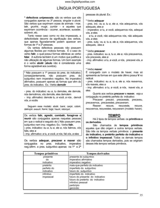 www.DigitalApostilas.com

                                LÍNGUA PORTUGUESA
                                                           pessoas do plural. Ex.:
* defectivos unipessoais: são os verbos que são
conjugados apenas na 3ª pessoa, singular e plural.         * Verbo adequar
São verbos que exprimem vozes de animais - miar,           - pres. ind.: eu ø, tu ø, ele ø, nós adequamos, vós
latir, grunhir, mugir, zumbir - e aqueles que              adequais, eles ø
exprimem ocorrência - ocorrer, acontecer, suceder,         - imperativo: ø tu, ø você, adequemos nós, adequai
sobrevir, etc.                                             vós, ø eles
     Tanto nesse caso como no dos impessoais, a               ø tu, ø você, não adequemos nós, não adequeis
defectividade decorre da significação dos verbos,          vós, ø eles
que apenas figuradamente podem aparecer em                 - pres. subj.: eu ø, tu ø, ele ø, nós adequemos, vós
formas de 1ª e 2ª pessoas.                                 adequeis, eles ø
     Os verbos defectivos pessoais não possuem
algumas flexões por motivos formais. É o caso do           * Verbo precaver:
verbo falir, o qual possui formas idênticas ao verbo       - pres. indicativo: eu ø, tu ø, ele ø, nós precavemos,
falar. A eufonia também é um motivo que justifica a        vós precaveis, eles ø
não utilização de algumas formas. Um bom exemplo           - imp. afirmativo: ø tu, ø você, ø nós, precavei vós, ø
é o verbo abolir (abulo não é considerada uma              eles
forma agradável aos ouvidos).
                                                           * Verbo reaver:
* Não possuem a 1ª pessoa do pres. do indicativo;          É conjugado com o modelo de haver, mas só
conseqüentemente, não possuem pres. do                     apresenta as formas em que este último possui V no
subjuntivo nem imperativo negativo. No imperativo          radical.
afirmativo, possuem apenas as formas que vêm do            - pres. indicativo: eu ø, tu ø, ele ø, nós reavemos,
pres. do indicativo. Ex.: Verbo demolir                    vós reaveis, eles ø
                                                           - imp. afirmativo: ø tu, ø você, ø nós, reavei vós, ø
- pres. do indicativo: eu ø, tu demoles, ele demole,       eles
nós demolimos, vós demolis, eles demolem                          Quanto aos verbos precaver e reaver, veja a
- imp. afirmativo: demole tu, ø você, ø nós , demoli       conjugação no pretérito perfeito do indicativo:
vós, ø vocês                                                      Precaver: precavi, precaveste, precaveu,
                                                           precavemos, precavestes, precaveram.
    Seguem esse modelo: abolir, banir, carpir, colorir,           Reaver:      reouve,     reouveste,     reouve,
delinqüir, exaurir, fremir, fulgir, haurir, retorquir.     reouvemos, reouvestes, reouveram (modelo: haver).

Os verbos falir, agredir, combalir, foragir-se e                                TEMPO
reunir são conjugados apenas naquelas pessoas                    Há 2 tipos de tempos verbais: os primitivos e
em que o radical e seguido de i. Não possuem pres.         os derivados.
subjuntivo nem imp. negativo. Ex.: Verbo falir.                  São chamados de tempos primitivos
- pres. indicativo: eu ø, tu ø, ele ø, nós falimos, vós    aqueles que dão origem a outros tempos verbais.
falis, eles ø                                              São três os tempos verbais primitivos: o presente
- imp. afirmativo: ø tu, ø você, ø nós, fali vós, ø eles   do indicativo, o pretérito perfeito do indicativo e
                                                           o infinitivo impessoal. Todos os demais tempos
Os verbos adequar, precaver e reaver são                   são chamados tempos derivados, pois se originam
conjugados no pres. indicativo, imperativo                 desses três tempos verbais primitivos.
neg./afirm. e pres. subjuntivo apenas na 1ª e 2ª

         Tempos primitivos                                 Tempos derivados
                   presente                 presente do subjuntivo
                      do                    imperativo afirmativo
                  indicativo                imperativo negativo
                  pretérito                 mais-que-perfeito do indicativo
                  perfeito do               imperfeito do subjuntivo
                  indicativo                futuro do subjuntivo
                  infinitivo                imperfeito do indicativo
                  impessoal                 futuro do presente do indicativo
                                            futuro do pretérito do indicativo
                                            infinitivo pessoal
                                            particípio
                                            gerúndio

                                                                                                               35
 
