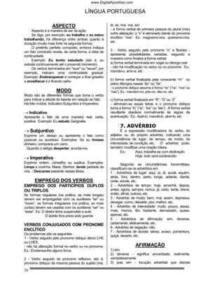 www.DigitalApostilas.com

                                        LÍNGUA PORTUGUESA

                  ASPECTO                               te, se, nos, vos, se)
     Aspecto é a maneira de ser da ação.                - a forma verbal de primeira pessoa do plural (nós)
     Se digo, por exemplo, eu trabalho e eu estou       sofre alteração: o “s” é eliminado diante do pronome
trabalhando, há diferença entre ambas quanto à          enclítico “nos”. Ex: magoamo-nos, queixamo-nos,
duração (muito mais forte na segunda forma).            etc.
     O pretérito perfeito composto, embora indique
um fato concluído revela, de certa forma, a idéia de    3 - Verbo seguido pelo pronome “o” e flexões -
continuidade.                                           apresenta possibilidades variadas, segundo a
     Exemplo: Eu tenho estudado (isto é, eu             maneira como finaliza a forma verbal:
estudei continuamente até o presente momento).          a) forma verbal terminada em vogal ou ditongo oral.
     Os verbos terminados em "ecer" ou "escer", por     - não há modificação no verbo ou no pronome. Ex.:
exemplo, indicam uma continuidade gradual.              mandei-o, amo-a, etc.
Exemplo: Embranquecer é começar a ficar grisalho
e envelhecer é ir ficando velho.                        b) forma verbal finalizada pela consoante “m” ou
                                                        pelos ditongos nasais “ão” ou “õe”.
                                                        - o pronome oblíquo assume a forma “no” (“na”, “nos” ou
                     MODO                               “nas”). Ex.: mandam-no, põe-no, dão-no, etc.
Modo são as diferentes formas que toma o verbo
para indicar a atitude do falante em relação ao fato.   c) forma verbal finalizada em “R”, “S” ou “Z”
Há três modos: Indicativo Subjuntivo e Imperativo.      - eliminam-se essas letras e o pronome oblíquo
                                                        toma a forma “lo” (“la”, “los” ou “las”). A forma verbal
→ Indicativo                                            resultante obedece normalmente às regras de
Apresenta o fato de uma maneira real, certa,            acentuação. Ex.: fazê-lo, mandá-lo, atraí-lo, etc.
positiva. Exemplo: Eu estudo Geografia.
                                                              7. ADVÉRBIO
→ Subjuntivo                                                   É a expressão modificadora do verbo, do
Exprime um desejo ou apresenta o fato como              adjetivo ou do próprio advérbio, indicando uma
possível ou duvidoso. Exemplos: Se eu tivesse           circunstância de lugar, de tempo, de modo, de
dinheiro, compraria um carro.                           intensidade, de condição, etc. O advérbio pode,
  Quando o relógio despertar, acorda-me.                também modificar uma oração inteira.
                                                               Ex.:      Aqui, trabalha-se com dedicação.
                                                                         Hoje, tudo será esclarecido.
→ Imperativo
Exprime ordem, conselho ou súplica. Exemplos:                   Segundo as circunstâncias transmitidas,
Limpa a cozinha, Maria. /Senhor, tende piedade de       classificam-se os advérbios em:
nós. / Descanse bastante nestas férias.                 1 - Advérbios de lugar: aqui, aí, lá, acolá, aquém,
                                                        atrás, fora, dentro, perto, longe, adiante, diante,
       EMPREGO DOS VERBOS                               onde, aonde, etc.
EMPREGO DOS PARTICÍPIOS DUPLOS                          2 - Advérbios de tempo: hoje, amanhã, depois,
OU TRIPLOS                                              antes, agora, sempre, nunca, já, cedo, tarde, breve,
As formas regulares (na prática, as mais longas)        então, afinal, outrora, etc.
devem ser empregadas com os auxiliares “ter” ou         3 - Advérbio de modo: bem, mal, assim, depressa,
“haver”, as formas irregulares (na prática, as mais     devagar, como, debalde, pior, melhor, etc.
curtas) devem ser usadas com os auxiliares “ser” ou     4 - Advérbio de intensidade: muito, pouco, assaz,
“estar”. Ex: O diretor tinha suspendido a aula.         mais, menos, tão, bastante, demasiado, quase,
               O ladrão fora preso pelo guarda.         apenas, etc.
                                                        5 - Advérbios de afirmação: sim, deveras,
VERBOS CONJUGADOS COM PRONOME                           certamente, efetivamente, etc.
                                                        6 - Advérbio de negação: não.
ENCLÍTICO                                               7 - Advérbios de dúvida: talvez, acaso, porventura,
Os problemas são os seguintes:                          quiçá, decerto, etc.
1 - Verbo seguido pelo pronome oblíquo átono LHE
ou LHES
- não há alteração formal no verbo ou no pronome.                        AFIRMAÇÃO
Ex.: Enviamos-lhe alguns livros.                        1) sim
                                                        2) deveras - significa sinceridade, realmente,
2 - Verbo seguido de pronome reflexivo, isto é,         verdadeiramente
pronome oblíquo da mesma pessoa do sujeito (me,         3) pois sim - locução adverbial que denota

36
 