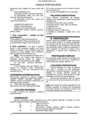 www.DigitalApostilas.com

                                         LÍNGUA PORTUGUESA
igualmente como o adjetivo. Os casos, porém, são         Ex.: às claras, às pressas, em vão, em tempo, em breve,
raros.                                                   à toa, ao contrário, etc.
       GRAU COMPARATIVO:                                 Obs.: a locução verbal sempre inicia com preposição.
       de igualdade: tão bem, tão harmoniosamente
       de superioridade: melhor, pior, mais bom,               PALAVRAS DENOTATIVAS
mais mal, mais harmoniosamente                           Certas palavras, semelhantes ao advérbio,
       de inferioridade: menos bem, menos mal,           passaram a ter classificação à parte: São palavras
menos harmoniosamente.                                   denotativas de:
                                                         a) inclusão: inclusive, até, mesmo, também...
       SUPERLATIVO ABSOLUTO:                             b) exclusão: apenas, menos, salvo, só, somente...
       Sintético: harmoniosamente                        c) designação: eis...
       Analítico: muito harmoniosamente                  d) realce: cá. Lá, é que...
       DIMINUTIVO: cedinho, loguinho, agorinha,          e) retificação: aliás, ou melhor, isto é ...
pertinho, pertico.                                       f) situação ou explicação: a saber, isto é, por
                                                         exemplo ...
1. Grau comparativo - Existem as três
possibilidades:
a) de igualdade: Voltou tão tarde quanto eu.                   8. PREPOSIÇÃO
b) de superioridade: Chegou mais tarde que eu.           Palavra invariável que estabelece relação entre termos
c) de inferioridade: Chegou menos tarde que tu.          de uma mesma oração. É um conetivo subordinativo
                                                         que, colocado entre dois termos de funções diferentes,
                                                         um antecedente e outro conseqüente, indica que este
2. Grau superlativo - Em geral, o advérbio               está subordinado àquele. O papel das preposições é,
possui o grau superlativo absoluto, em forma             assim, subordinar um elemento da oração a outro,
sintética ou analítica. A forma sintética é feita pelo   apresentando o segundo como complemento do
acréscimo do sufixo -íssimo: muito (muitíssimo),         primeiro.
cedo (cedíssimo), perto (pertíssimo), etc.
        NOTA - Para os advérbios formados com o                  PREPOSIÇÕES SIMPLES
sufixo -mente, em primeiro lugar forma-se o              As preposições podem aparecer combinadas com
superlativo absoluto sintético do adjetivo e,
                                                         outras palavras: do (de + o); no (em + o); deste (de +
posteriormente, acrescenta-se o sufixo -mente.           este); daquele (de + aquele); pelo (per + o).
        Ex.: forte (adj) - fortíssimo (fortíssima) -
fortissimamente.
      A forma analítica é feita pela utilização de um          LOCUÇÕES PREPOSITIVAS
advérbio de intensidade (muito, extremamente,                   Locução prepositiva é o grupo de palavras
demasiado, etc.): muito bem, extremamente bem,           com valor e emprego de uma preposição.
demasiado bem, etc.                                      Normalmente a locução prepositiva é formada de
                                                         advérbio ou locução adverbial seguida da
ADVÉRBIOS INTERROGATIVOS                                 preposição de, a ou com. Pode também a locução
Denominação reservada às palavras “onde?”,               prepositiva ser formada de duas preposições.
“aonde?”, “donde?”, “por que?”, “para que”? e                   São locuções prepositivas: além de, acerca
“como?” sempre que estiverem introduzindo uma            de, cerca de, por meio de, por causa de, em vista de,
                                                         etc.
interrogação direta ou indireta.
Ex.: Onde estás? (Interrogação direta)
Quero saber onde estás. (Interrogação indireta)          OBS.: Não confunda as locuções prepositivas com as
                                                         locuções adverbiais. As primeiras têm normalmente
                                                         como último elemento, uma preposição, enquanto com
      LOCUÇÃO ADVERBIAL                                  as locuções adverbiais isso nunca acontece.
É reunião de palavras que eqüivalem a advérbios
propriamente ditos.


      COMBINAÇÃO
     Algumas preposições podem combinar-se com outras palavras, passando a constituir um único
vocábulo, guardando, contudo, a integridade da preposição.
              A                +         artigo: ao, aos, à, às
              DE               +         artigo: do(s), da(s)
              DE               +        demonstrativo: deste(s), desta(s), disto(s), desse(s), dessa(s),
                                        disso(s), daquele(s), daquela(s), daquilo(s).
              DE               +        pessoal ele: dele(s), dela(s).

38
 