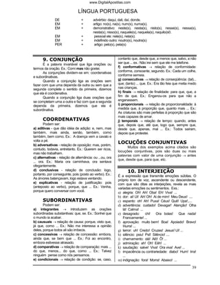 www.DigitalApostilas.com

                               LÍNGUA PORTUGUESA
               DE                +        advérbio: daqui, dali, daí, donde.
               EM                +        artigo: no(s), na(s), num(s), numa(s).
               EM                +        demonstrativo: neste(s), nesta(s), nisto(s), nesse(s), nessa(s),
                                          nesta(s), nisso(s), naquele(s), naquela(s), naquilo(s0.
               EM                +         pessoal ele: nele(s), nela(s).
               EM                +         indefinido outro: noutro(s), noutra(s)
               PER               +         artigo: pelo(s), pela(s)



      9. CONJUNÇÃO                                        contanto que, desde que, a menos que, salvo, a não
       É a palavra invariável que liga orações ou         ser que ... ex.: Não irei sem que ele me telefone.
termos da oração. Ex.: Comi mas não gostei.               f) conformativas → relação de conformidade:
       As conjunções dividem-se em: coordenativas         conforme, consoante, segundo. Ex.: Cada um colhe,
e subordinativas.                                         conforme semeia.
       Quando a conjunção liga as orações sem             g) consecutivas → relação de conseqüência: (tal)...
fazer com que uma dependa da outra ou sem que a           que; (tanto) ... que. Ex.: Era tão feia que metia medo
segunda complete o sentido da primeira, dizemos           nas crianças.
que ela é coordenativa.                                   h) finais → relação de finalidade: para que, que, a
       Quando a conjunção liga duas orações que           fim de que. Ex.: Enganou-os para que não a
se completam uma a outra e faz com que a segunda          enganassem.
dependa da primeira, dizemos que ela é                    i) proporcionais → relação de proporcionalidade: à
subordinativa.                                            medida que, à proporção que, quanto mais ... Ex.:
                                                          As criaturas são mais perfeitas à proporção que são
                                                          mais capazes de amar.
      COORDENATIVAS                                       j) temporais → relação de tempo: quando, antes
       Podem ser:                                         que, depois que, até que, logo que, sempre que,
a) aditivas - que dão idéia de adição: e, nem, mas        desde que, apenas, mal ... Ex.: Todos saíram,
também, mais ainda, senão, também, como                   depois que protestei.
também, bem como. Ex.: A doença vem a cavalo e
volta a pé.
b) adversativas - relação de oposição: mas, porém,
                                                          LOCUÇÕES CONJUNTIVAS
                                                                Muitos dos exemplos acima citados são
contudo, todavia, entretanto. Ex.: Querem ser ricos,
                                                          locuções conjuntivas, pois são duas ou mais
mas não trabalham.
                                                          palavras com valor de uma conjunção → antes
c) alternativas - relação de alternância: ou ...ou, ora
                                                          que, desde que, para que, etc.
... ora. Ex.: Maria ora caminhava, ora sentava
ofegantemente.
d) conclusivas - relação de conclusão: logo,                    10. INTERJEIÇÃO
portanto, por conseguinte, pois (posto ao verbo). Ex.:    É a expressão que transmite emoções súbitas. O
As árvores balançavam, logo estava ventando.              próprio tom de voz, ascendente ou descendente,
e) explicativas - relação de justificação: pois           com que são ditas as interjeições, revela as mais
(anteposto ao verbo), porque, que ... Ex.: Venha,         variadas emoções ou sentimentos. Exs.:
porque quero conversar com você.                          a) alegria: Oh! Ah! Oba! Eh! Viva! ...
                                                          b) dor: ai! Ui! Ah! Oh! Ai de mim! Meu Deus! ....
      SUBORDINATIVAS                                      c) espanto: oh! Ah! Puxa! Céus! Quê! Upa!,....
       Podem ser:                                         d) advertência: cuidado! Devagar! Atenção! Olha
a) integrantes → introduzem as orações                       lá! Calma! ...
subordinadas substantivas: que, se. Ex.: Sonhei que       e) desagrado: chi! Ora bolas! Que nada!
o mundo ia acabar.                                           Francamente! ...
b) causuais → relação de causa: porque, visto que,        f) aprovação: muito bem! Boa! Apoiado! Bravo!
já que, como ... Ex.: Não me interessa a opinião             Hurra! ...
deles, porque todos ali são imbecis.                      g) terror: uh! Credo! Cruzes! Jesus! Ui! ...
c) concessivas → relação de concessão: embora,            h) silêncio: psiu! Pst! Silêncio! ....
ainda que, se bem que ... Ex.: Foi ao encontro,           i) chamamento: olá! Alô! Ô! ...
embora estivesse atrasado.                                j) admiração: ah! Oh! Eêh! ...
d) comparativas → relação de comparação: mais ...         k) saudação: salve! Viva! Ora viva! Ave! ...
do que, menos... do que, como ... Ex.: Talvez             l) impaciência ou contrariedade: diabo! Hum! Irra!
ninguém pense como nós pensamos.                             ...
e) condicionais → relação de condição: se, caso,          m) indignação: fora! Morra! Abaixo! ...

                                                                                                             39
 