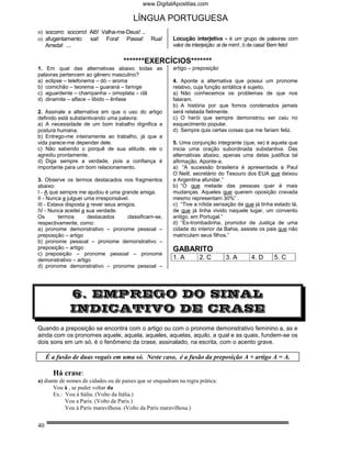 www.DigitalApostilas.com

                                         LÍNGUA PORTUGUESA
n) socorro: socorro! Alô! Valha-me-Deus! ...
o) afugentamento: sai! Fora! Passa! Rua!                  Locução interjetiva - é um grupo de palavras com
   Arreda! ....                                           valor de interjeição: ai de mim!, ó de casa! Bem feto!


                                     *******EXERCÍCIOS*******
1. Em qual das alternativas abaixo todas as               artigo – preposição
palavras pertencem ao gênero masculino?
a) eclipse – telefonema – dó – aroma                      4. Aponte a alternativa que possui um pronome
b) comichão – teorema – guaraná – faringe                 relativo, cuja função sintática é sujeito.
c) aguardente – champanha – omoplata – clã                a) Não conhecemos os problemas de que nos
d) dinamite – alface – libido – ênfase                    falaram.
                                                          b) A história por que fomos condenados jamais
2. Assinale a alternativa em que o uso do artigo          será relatada fielmente.
definido está substantivando uma palavra:                 c) O herói que sempre demonstrou ser caiu no
a) A necessidade de um bom trabalho dignifica a           esquecimento popular.
postura humana.                                           d) Sempre quis certas coisas que me fariam feliz.
b) Entrego-me inteiramente ao trabalho, já que a
vida parece-me depender dele.                             5. Uma conjunção integrante (que, se) é aquela que
c) Não sabendo o porquê de sua atitude, ele o             inicia uma oração subordinada substantiva. Das
agrediu prontamente.                                      alternativas abaixo, apenas uma delas justifica tal
d) Diga sempre a verdade, pois a confiança é              afirmação. Aponte-a.
importante para um bom relacionamento.                    a) “A sucessão brasileira é apresentada a Paul
                                                          O`Neill, secretário do Tesouro dos EUA que deixou
3. Observe os termos destacados nos fragmentos            a Argentina afundar.”
abaixo:                                                   b) “O que metade das pessoas quer é mais
I - A que sempre me ajudou é uma grande amiga.            mudanças. Aqueles que querem oposição cravada
II - Nunca a julguei uma irresponsável.                   mesmo representam 30%” .
III - Estava disposta a rever seus amigos.                c) “Tive a nítida sensação de que já tinha estado lá,
IV - Nunca aceitei a sua verdade.                         de que já tinha vivido naquele lugar, um convento
Os        termos      destacados       classificam-se,    antigo, em Portugal.”
respectivamente, como:                                    d) “Ex-trombadinha, promotor de Justiça de uma
a) pronome demonstrativo – pronome pessoal –              cidade do interior da Bahia, assiste os pais que não
preposição – artigo                                       matriculam seus filhos.”
b) pronome pessoal – pronome demonstrativo –
preposição – artigo                                       GABARITO
c) preposição – pronome pessoal – pronome
demonstrativo – artigo                                    1. A       2. C       3. A       4. D      5. C
d) pronome demonstrativo – pronome pessoal –




              6. EMPREGO DO SINAL
              INDICATIVO DE CRASE
Quando a preposição se encontra com o artigo ou com o pronome demonstrativo feminino a, as e
ainda com os pronomes aquele, aquela, aqueles, aquelas, aquilo, a qual e as quais, fundem-se os
dois sons em um só, é o fenômeno da crase, assinalado, na escrita, com o acento grave.

     É a fusão de duas vogais em uma só. Neste caso, é a fusão da preposição A + artigo A = A.

       Há crase:
a) diante de nomes de cidades ou de países que se enquadram na regra prática:
       Vou à , se puder voltar da
       Ex.: Vou à Itália. (Volto da Itália.)
            Vou a Paris. (Volto de Paris.)
            Vou à Paris maravilhosa. (Volto da Paris maravilhosa.)


40
 