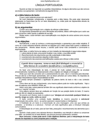 www.DigitalApostilas.com

                            LÍNGUA PORTUGUESA
      Quando se tratar de responder as questões interpretativas, há alguns elementos que são comuns
aos textos e se apresentam, normalmente da seguinte forma:

a) a idéia básica do texto:
       O que o autor pretende provar com este texto?
       Se você interpretar corretamente, a resposta será a idéia básica. Ela pode estar claramente
estampada na frase-chave (se for um texto dissertativo), ou, então pode ser depreendida através da
leitura de todo o texto.

b) os argumentos:
      O autor usa a argumentação com o objetivo de reforçar a idéia básica.
      Os argumentos apresentam-se como afirmações secundárias, idéias e afirmações que o autor usa
para convencer o leitor quanto a validade de sua tese.
      Muitas vezes, o autor também usa a exemplificação e as citações de outros autores como recurso
argumentativo.

c) as objeções:
     Normalmente, o autor já conhece a contra-argumentação e apresenta-a para então rebatê-la. É
como se o autor estivesse tentando adivinhar as objeções que o leitor possa fazer quanto a validade de
seu pensamento. Através desse recurso, o escritor pode tornar mais consistente e convincente a
argumentação.
     Além disso, a melhor forma de realizar um bom trabalho de interpretação é seguir estas etapas:
     1 - Leitura atenta do texto, procurando focalizar o seu núcleo, a sua idéia central.
     2 - Reconhecimento dos argumentos que dão sustentação à idéia básica.
     3 - Levantamento das possíveis objeções à idéia básica.
     4 - Levantamento das possíveis exemplificações usadas para reforçar a idéia central.

        A partir desse esquema, torna-se mais fácil distinguir o essencial (a
           idéia básica) do secundário (justificativas e exemplificações).
       Ao fazer uma interpretação de texto, é preciso ter muito cuidado para não se envolver
emocionalmente; mantenha um distanciamento crítico e objetivo em relação a mensagem.
       Ainda que você não concorde com o posicionamento do autor, não é o momento para discordar.
Procure ater-se a informação apresentada, sem se deixar perturbar por outras idéias. As respostas às
questões interpretativas exigem imparcialidade do leitor.
       É preciso sempre considerar o significado da palavra dentro do texto e não o seu conteúdo
individual.
       Como deve ser de seu conhecimento, uma mesma palavra pode ter muitos significados. Veja o
caso de palavras como MANGA, PENA, etc.
       Assim como elas, outras palavras também têm seu significado determinado conforme o objetivo do
autor ou o “espírito” do texto.
       Uma palavra sempre deve ser analisada em função de sua posição dentro do texto. O mesmo
pode ser dito em relação as expressões.
       De acordo com Dubois, texto é a palavra que “designa um enunciado qualquer falado ou
escrito, longo ou curto, velho ou novo”.
       O texto constitui uma unidade dupla: temática (o mesmo assunto) e estrutural
(organização das partes, isto é, as partes aparecem seqüenciadas e interligadas).
       A finalidade de um texto é a transmissão de uma mensagem, uma vez que ambas as
unidades - a temática e a estrutura - formam um todo significativo apto a introduzir interação
comunicatória.
       A interpretação de um texto, para ser bem feita, pressupõe o reconhecimento dos elementos que o
compõem.
       Quando o texto possui uma natureza técnica e dissertativa, sua intenção é colocar ou comprovar
uma idéia - ao contrário de um texto literário, que procura provocar sentimentos, enredos.
       Num concurso, o texto pode servir a dois objetivos distintos: para a interpretação de texto
através de respostas ou como proposta para a redação.
                                                                                                    5
 