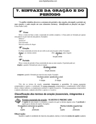 www.DigitalApostilas.com




  7. SINTAXE DA ORAÇÃO E DO
           PERÍODO

     “A análise sintática descreve a estrutura do período e das orações, decompõe o período em
suas orações e cada oração em seus elementos (termos), identificando as funções em jogo.”
Celso Pedro Luft)


              Frase
     Dá-se o nome de frase a todo o enunciado de sentido complexo. A frase pode ser formada por apenas
uma palavra ou por mais de uma palavra. Exemplos:
     Silêncio!
     Anoiteceu!
     Está chovendo.
     Marcelo acabou de chegar.

              Oração
      É a frase construída em torno de um verbo ou de uma locução verbal. Exemplos:
      Fomos ao cinema ontem                            Eles vão fazer uma viagem

      verbo                                              locução verbal

              Período
     Dá-se o nome de período à frase construída de uma ou mais orações. O período pode ser:
   simples: quando é formado por uma só oração
                                            Os alunos saíram.

                                              Oração absoluta

   composto: quando é formado por mais de uma oração. Exemplo:
                                 Os alunos saíram quando deu o sinal.

                                      1ª oração             2ª oração

       Três são os termos da oração: essenciais, integrantes e acessórios. Os termos essenciais
compreendem o sujeito e o predicado. Os termos integrantes compreendem o complemento verbal (objeto
direto e objeto indireto), o complemento nominal e o agente da passiva. Os termos acessórios compreendem
o adjunto adnominal, o adjunto adverbial, o aposto e o vocativo.

Classificação dos termos da oração (essenciais, integrantes e
acessórios)
           Termos essenciais da oração: SUJEITO E PREDICADO
           O sujeito de uma oração é o elemento a respeito do qual se declara alguma coisa. O predicado é
           aquilo que se declara do sujeito. Exemplos:
    Os jogadores entraram na quadra.                                Marina trabalha naquela loja

        sujeito           predicado                                 sujeito            predicado

Observação:
      Quando o sujeito é constituído de mais de uma palavra, damos o nome de núcleo do sujeito à palavra
 
