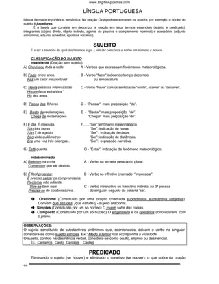 www.DigitalApostilas.com

                                       LÍNGUA PORTUGUESA
básica de maior importância semântica. Na oração Os jogadores entraram na quadra, por exemplo, o núcleo do
sujeito é jogadores.
       É a tarefa que consiste em decompor a oração em seus termos essenciais (sujeito e predicado),
integrantes (objeto direto, objeto indireto, agente da passiva e complemento nominal) e acessórios (adjunto
adnominal, adjunto adverbial, aposto e vocativo).


                                              SUJEITO
     É o ser a respeito do qual declaramos algo. Com ele concorda o verbo em número e pessoa.

    CLASSIFICAÇÃO DO SUJEITO
    Inexistente (Oração sem sujeito).
A) Chuviscou toda a noite          A - Verbos que expressam fenômenos meteorológicos.

B) Fazia cinco anos.                  B - Verbo “fazer” indicando tempo decorrido
  Faz um calor insuportável                   ou temperatura.

C) Havia pessoas interessadas         C - Verbo “haver” com os sentidos de “existir”, ocorrer” ou “decorrer”.
  Houve fatos estranhos “
  Há dez anos.

D) Passa das 8 horas                  D - “Passar” mais preposição “de”.

E) Basta de reclamações.              E - “Bastar” mais preposição “de”.
   Chega de reclamações                   “Chegar” mais preposição “de”.

F) É dia. É meio-dia.                 F.......“Ser”:fenômeno meteorológico
  São três horas                              “Ser”: indicação de horas.
  São 7 de agosto.                            “Ser”: indicação de datas.
  São vinte quilômetros                       “Ser”: indicação de distâncias.
  Era uma vez três crianças...                “Ser”: expressão narrativa.

G) Está quente.                         G - “Estar”: indicação de fenômeno meteorológico.

    Indeterminado
A) Bateram na porta.                    A - Verbo na terceira pessoa do plural.
   Comentam que ele desistiu.

B) É fácil protestar.               B - Verbo no infinitivo chamado “impessoal”.
  É preciso saldar os compromissos.
  Reclamar não adianta.
    Vive-se bem aqui.               C - Verbo intransitivo ou transitivo indireto, na 3ª pessoa
   Precisa-se de colaboradores.         do singular, seguido da palavra “se”.

          Oracional (Constituído por uma oração chamada subordinada substantiva subjetiva).
         Convém que estudes. [que estudes] - sujeito oracional.
         Simples (Constituído por um só núcleo) O jovem sabe das coisas.
         Composto (Constituído por um só núcleo) O engenheiro e os operários concordaram com
         o plano.

OBSERVAÇÕES:
O sujeito constituído de substantivos sinônimos que, coordenados, deixam o verbo no singular,
considera-se como sujeito simples. Ex.: Medo e temor nos acompanha a vida toda.
O sujeito, contido na desinência verbal, considera-se como oculto, elíptico ou desinencial.
     Ex.: Cantamos. Canto. Cantaste. Cantais.


                                           PREDICADO
     Eliminando o sujeito (se houver) e eliminado o conetivo (se houver), o que sobra da oração

44
 