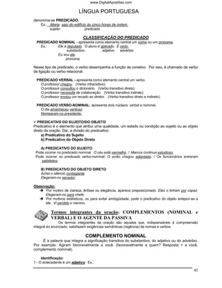 www.DigitalApostilas.com

                            LÍNGUA PORTUGUESA
denomina-se PREDICADO.
    Ex.: Maria saiu do edifício às cinco horas de ontem.
         sujeito              predicado

                              CLASSIFICAÇÃO DO PREDICADO
 PREDICADO NOMINAL - apresenta como elemento central um nome ou um pronome.
   Ex.:   Ele é deputado. O aluno é aplicado. É cedo.
               substantivo           adjetivo   advérbio
          Eu sou ele.
               pronome

Nesse tipo de predicado, o verbo desempenha a função de conetivo. Por isso, é chamado de verbo
de ligação ou verbo relacional.

 PREDICADO VERBAL - apresenta como elemento central um verbo.
   O professor chegou. (Verbo intransitivo)
   O professor consultou o dicionário. (Verbo transitivo direto)
   O professor necessita de colaboração. (Verbo transitivo indireto)
   O professor enviou um recado ao diretor. (Verbo transitivo direto e indireto).

 PREDICADO VERBO-NOMINAL: apresenta dois núcleos: verbal e nominal.
   O dia amanheceu ventoso.
   Nomearam-no presidente.

   PREDICATIVO DO SUJEITO/DO OBJETO
Predicativo é o elemento que atribui uma qualidade, um estado ou condição ao sujeito ou ao objeto
direto da oração. Daí, a divisão do predicativo:
     a) Predicativo do Sujeito
     b) Predicativo do Objeto Direto

   A) PREDICATIVO DO SUJEITO
 Pode ocorrer no predicado nominal: O céu está vermelho. / Marcos continua estudioso.
 Pode ocorrer no predicado verbo-nominal: O avião chegou adiantado. / Os funcionários entraram
    satisfeitos.

    B) PREDICATIVO DO OBJETO DIRETO
    Achei o silêncio contagiante.
    Elegeram-no senador.

Observação:
      Por motivo de clareza, ênfase ou elegância, aparece preposicionado. Eles o tinham por capaz.
      Elegeram-no para chefe.
      Por motivos estilísticos, ou para evitar ambigüidade, pode o predicativo do objeto antepor-se a
      ele. Vi perdido o menino.

          Termos integrantes da oração: COMPLEMENTOS (NOMINAL e
          VERBAL) E O AGENTE DA PASSIVA
                Os termos integrantes da oração são aqueles que, indispensáveis à compreensão
integral do enunciado, satisfazem exigências semânticas (regência) de nomes e verbos.

                                COMPLEMENTO NOMINAL
     É a palavra que integra a significação transitiva do substantivo, do adjetivo ou do advérbio.
Por exemplo: Agiram favoravelmente a você. (favoravelmente a quem? Resposta = a você,
complemento nominal).

     Identificação:
1 - O antecedente é um adjetivo: Ex.:

                                                                                                  45
 