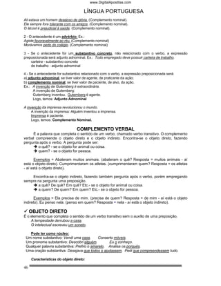 www.DigitalApostilas.com

                                     LÍNGUA PORTUGUESA
Ali estava um homem desejoso de glória. (Complemento nominal).
Ele sempre fora tolerante com os amigos. (Complemento nominal).
O álcool é prejudicial à saúde. (Complemento nominal).

2 - O antecedente é um advérbio: Ex.:
Agiste favoravelmente ao réu. (Complemento nominal)
Morávamos perto do colégio. (Complemento nominal)

3 - Se o antecedente for um substantivo concreto, não relacionado com o verbo, a expressão
preposicionada será adjunto adnominal. Ex.: Todo empregado deve possuir carteira de trabalho.
    carteira - substantivo concreto
    de trabalho - adjunto adnominal

4 - Se o antecedente for substantivo relacionado com o verbo, a expressão preposicionada será:
a) adjunto adnominal, se tiver valor de agente, de praticante da ação;
b) complemento nominal, se tiver valor de paciente, de alvo, da ação.
Ex.: A invenção de Gutemberg é extraordinária.
      A invenção de Gutemberg:
      Gutemberg inventou. Gutemberg é agente.
      Logo, temos: Adjunto Adnominal

A invenção da imprensa revolucionou o mundo.
     A invenção da imprensa: Alguém inventou a imprensa.
     Imprensa é paciente.
     Logo, temos: Complemento Nominal.

                                 COMPLEMENTO VERBAL
     É a palavra que completa o sentido de um verbo, chamado verbo transitivo. O complemento
verbal compreende o objeto direto e o objeto indireto. Encontra-se o objeto direto, fazendo
pergunta após o verbo. A pergunta pode ser:
        o quê? - se o objeto for animal ou coisa.
        quem? - se o objeto for pessoa.

       Exemplos = Abateram muitos animais. (abateram o quê? Resposta = muitos animais - aí
está o objeto direto). Cumprimentaram os atletas. (cumprimentaram quem? Resposta = os atletas
- aí está o objeto direto).

    Encontra-se o objeto indireto, fazendo também pergunta após o verbo, porém empregando
sempre na pergunta uma preposição.
       a quê? De quê? Em quê? Etc.- se o objeto for animal ou coisa.
       a quem? De quem? Em quem? Etc.- se o objeto for pessoa.

      Exemplos = Ela precisa de mim. (precisa de quem? Resposta = de mim - aí está o objeto
indireto). Eu penso nela. (penso em quem? Resposta = nela - aí está o objeto indireto).

     OBJETO DIRETO
É o elemento que completa o sentido de um verbo transitivo sem o auxílio de uma preposição.
    A tempestade derrubou a casa.
    O intelectual escreveu um soneto.

   Pode ter como núcleo:
 Um nome substantivo: Vendi uma casa.       Conserto móveis.
 Um pronome substantivo: Descobri alguém.         Eu o conheço.
 Qualquer palavra substantiva: Prefiro o amarelo. Analisa os porquês.
 Uma oração substantiva: Desejava que todos o ajudassem. Pedi que compreendessem tudo.

     Características do objeto direto:

46
 