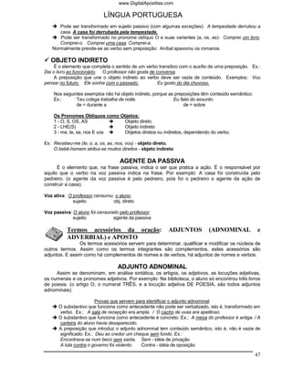 www.DigitalApostilas.com

                            LÍNGUA PORTUGUESA
      Pode ser transformado em sujeito passivo (com algumas exceções): A tempestade derrubou a
      casa. A casa foi derrubada pela tempestade.
      Pode ser transformado no pronome oblíquo O e suas variantes (a, os, as): Comprei um livro.
      Comprei-o. Comprei uma casa. Comprei-a.
   Normalmente prende-se ao verbo sem preposição: Aníbal apavorou os romanos.

   OBJETO INDIRETO
     É o elemento que completa o sentido de um verbo transitivo com o auxílio de uma preposição. Ex.:
Dei o livro ao funcionário. O professor não gosta de conversa.
     A preposição que une o objeto indireto ao verbo deve ser vazia de conteúdo. Exemplos: Vou
pensar no futuro. Ele sonha com o passado.            Eu gosto do dia chuvoso.

    Nos seguintes exemplos não há objeto indireto, porque as preposições têm conteúdo semântico:
    Ex.:      Teu colega trabalha de noite.                 Eu falei do assunto.
              de = durante a                                     de = sobre

    Os Pronomes Oblíquos como Objetos:
    1 - O, S, OS, AS           Objeto direto.
    2 - LHE(S)                 Objeto indireto
    3 - me, te, se, nos E vos  Objetos diretos ou indiretos, dependendo do verbo.

Ex: Recebeu-me (te, o, a, os, as, nos, vos) - objeto direto.
    O bebê-homem atribui-se muitos direitos - objeto indireto

                                   AGENTE DA PASSIVA
      É o elemento que, na frase passiva, indica o ser que pratica a ação. É o responsável por
aquilo que o verbo na voz passiva indica na frase. Por exemplo: A casa foi construída pelo
pedreiro. (o agente da voz passiva é pelo pedreiro, pois foi o pedreiro o agente da ação de
construir a casa).

Voz ativa: O professor censurou o aluno.
             sujeito           obj. direto

Voz passiva: O aluno foi censurado pelo professor.
             sujeito            agente da passiva

          Termos acessórios da oração:                    ADJUNTOS          (ADNOMINAL             e
          ADVERBIAL) e APOSTO
                Os termos acessórios servem para determinar, qualificar e modificar os núcleos de
outros termos. Assim como os termos integrantes são complementos, estes acessórios são
adjuntos. E assim como há complementos de nomes e de verbos, há adjuntos de nomes e verbos.

                                  ADJUNTO ADNOMINAL
     Assim se denominam, em análise sintática, os artigos, os adjetivos, as locuções adjetivas,
os numerais e os pronomes adjetivos. Por exemplo: Na biblioteca, o aluno só encontrou três livros
de poesia. (o artigo O, o numeral TRÊS, e a locução adjetiva DE POESIA, são todos adjuntos
adnominais).

                        Provas que servem para identificar o adjunto adnominal:
      O substantivo que funciona como antecedente não pode ser verbalizado, isto é, transformado em
      verbo. Ex.: A sala de recepção era ampla. / O cacho de uvas era apetitoso.
      O substantivo que funciona como antecedente é concreto: Ex.: A mesa do professor é antiga. / A
      carteira do aluno havia desaparecido.
      A preposição que introduz o adjunto adnominal tem conteúdo semântico, isto é, não é vazia de
      significado: Ex.: Deu ao credor um cheque sem fundo. Ex.:
      Encontrava-se num beco sem saída. Sem - idéia de privação
      A luta contra o governo foi violento. Contra - idéia de oposição

                                                                                                   47
 
