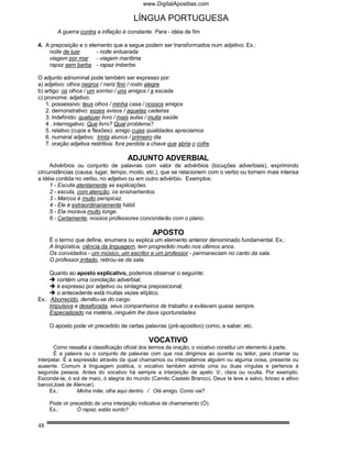 www.DigitalApostilas.com

                                        LÍNGUA PORTUGUESA
        A guerra contra a inflação é constante. Para - idéia de fim

4. A preposição e o elemento que a segue podem ser transformados num adjetivo: Ex.:
    noite de luar      - noite enluarada
    viagem por mar - viagem marítima
    rapaz sem barba - rapaz imberbe.

O adjunto adnominal pode também ser expresso por:
a) adjetivo: olhos negros / nariz fino / rosto alegre
b) artigo: os olhos / um sorriso / uns amigos / a escada
c) pronome: adjetivo:
   1. possessivo: teus olhos / minha casa / nossos amigos
   2. demonstrativo: esses avisos / aquelas cadeiras
   3. indefinido: qualquer livro / mais aulas / muita saúde
   4 . interrogativo: Que livro? Qual problema?
   5. relativo (cujos e flexões): amigo cujas qualidades apreciamos
   6. numeral adjetivo: trinta alunos / primeiro dia
   7. oração adjetiva restritiva: fora perdida a chave que abria o cofre.

                                     ADJUNTO ADVERBIAL
     Advérbios ou conjunto de palavras com valor de advérbios (locuções adverbiais), exprimindo
circunstâncias (causa, lugar, tempo, modo, etc.), que se relacionem com o verbo ou tornem mais intensa
a idéia contida no verbo, no adjetivo ou em outro advérbio. Exemplos:
     1 - Escuta atentamente as explicações.
     2 - escuta, com atenção, os ensinamentos.
     3 - Marcos é muito perspicaz.
     4 - Ele é extraordinariamente hábil.
     5 - Ela morava muito longe.
     6 - Certamente, nossos professores concordarão com o plano.

                                                APOSTO
     É o termo que define, enumera ou explica um elemento anterior denominado fundamental. Ex.:
     A lingüística, ciência da linguagem, tem progredido muito nos últimos anos.
     Os convidados - um músico, um escritor e um professor - permaneciam no canto da sala.
     O professor irritado, retirou-se da sala.

     Quanto ao aposto explicativo, podemos observar o seguinte:
       contém uma conotação adverbial;
       é expresso por adjetivo ou sintagma preposicional;
       o antecedente está muitas vezes elíptico.
Ex.: Aborrecido, demitiu-se do cargo.
     Impulsiva e desaforada, seus companheiros de trabalho a evitavam quase sempre.
     Especializado na matéria, ninguém lhe dava oportunidades.

     O aposto pode vir precedido de certas palavras (pré-apositivo) como, a saber, etc.

                                              VOCATIVO
       Como ressalta a classificação oficial dos termos da oração, o vocativo constitui um elemento à parte.
       É a palavra ou o conjunto de palavras com que nos dirigimos ao ouvinte ou leitor, para chamar ou
interpelar. É a expressão através da qual chamamos ou interpelamos alguém ou alguma coisa, presente ou
ausente. Comum à linguagem poética, o vocativo também admite uma ou duas vírgulas e pertence à
segunda pessoa. Antes do vocativo há sempre a interjeição de apelo ‘ó’, clara ou oculta. Por exemplo:
Esconde-te, ó sol de maio, ó alegria do mundo (Camilo Castelo Branco). Deus te leve a salvo, brioso e altivo
barco(José de Alencar).
     Ex.:        Minha mãe, olha aqui dentro. / Olá amigo, Como vai?

     Pode vir precedido de uma interjeição indicativa de chamamento (Ó).
     Ex.:        Ó rapaz, estás surdo?


48
 