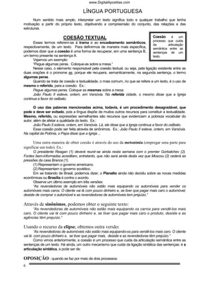 www.DigitalApostilas.com

                                      LÍNGUA PORTUGUESA
      Num sentido mais amplo, interpretar um texto significa todo e qualquer trabalho que tenha
motivação a partir do próprio texto, objetivando a compreensão do conjunto, das relações e das
estruturas.

                         COESÃO TEXTUAL                                            Coesão     é     um
                                                                                   processo que cuida
      Esses termos referem-se à trama e ao encadeamento semânticos,
                                                                                   da       articulação
respectivamente, de um texto. Para definirmos de maneira mais específica,          semântica entre as
podemos dizer que a coesão é uma forma de recuperar, em uma sentença B,            sentenças de um
um termo presente na sentença A.                                                   texto.
      Vejamos um exemplo:
      “Pegue algumas peras. Coloque-as sobre a mesa.”
      Nesse caso, o elemento responsável pela coesão textual, ou seja, pela ligação existente entre as
duas orações é o pronome as, porque ele recupera, semanticamente, na segunda sentença, o termo
algumas peras.
      Quando se trata de coesão e textualidade, o mais comum, no que se refere a um texto, é o uso de
mesmo e referido, para a coesão. Ex.:
      Pegue algumas peras. Coloque as mesmas sobre a mesa.
      João Paulo II esteve, ontem, em Varsóvia. Na referida cidade, o mesmo disse que a Igreja
continua a favor do celibato.

       O uso das palavras mencionadas acima, todavia, é um procedimento desagradável, que
pode e deve ser evitado, pois a língua dispõe de muitos outros recursos para constituir a textualidade.
Mesmo, referido, ou expressões semelhantes são recursos que evidenciam a pobreza vocabular do
autor, além de afetar a qualidade do texto. Ex.:
       João Paulo II esteve, ontem, em Varsóvia. Lá, ele disse que a Igreja continua a favor do celibato.
       Essa coesão pode ser feita através de sinônimos. Ex.: João Paulo II esteve, ontem, em Varsóvia.
Na capital da Polônia, o Papa disse que a Igreja ...

      Uma outra maneira de obter coesão é através do uso da metonímia (empregar uma parte para
significar um todo). Ex.:
      O presidente Reagan (1) deverá reunir-se ainda nesta semana com o premier Gorbatchev (2).
Fontes bem-informadas acreditam, entretanto, que não será ainda desta vez que Moscou (2) cederá as
pressões da casa Branca (1).
      (1) Representam o governo americano.
      (2) Representam o governo soviético.
      Em se tratando de Brasil, podemos dizer, o Planalto ainda não decidiu sobre as novas medidas
econômicas ou Brasília é contra o acordo.
      Observe um último exemplo em três versões:
      “As revendedoras de automóveis não estão mais equipando os automóveis para vender os
automóveis mais caros. O cliente vai lá com pouco dinheiro e, se tiver que pagar mais caro o automóvel,
desiste de comprar o automóvel e as revendedoras de automóveis tem prejuízo.”

Através de sinônimos, podemos obter o seguinte texto:
      “As revendedoras de automóveis não estão mais equipando os carros para vendê-los mais
caro. O cliente vai lá com pouco dinheiro e, se tiver que pagar mais caro o produto, desiste e as
agências têm prejuízo.”

Usando o recurso da elipse, obtemos outra versão:
       “As revendedoras de automóveis não estão mais equipando-os para vendê-los mais caro. O cliente
vai lá com pouco dinheiro e, se tiver que pagar mais, desiste e as revendedoras têm prejuízo.”
       Como vimos anteriormente, a coesão é um processo que cuida da articulação semântica entre as
sentenças de um texto. Há ainda, um outro mecanismo que cuida da ligação sintática das sentenças: é a
articulação sintática, e pode ser de:

OPOSIÇÃO - quando se faz por meio de dois processos:
6
 