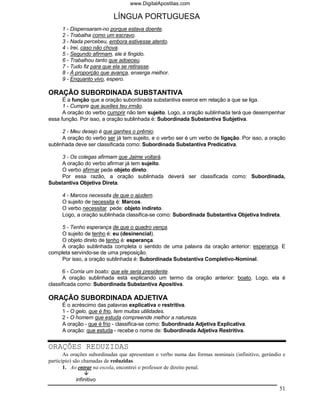 www.DigitalApostilas.com

                            LÍNGUA PORTUGUESA
     1 - Dispensaram-no porque estava doente.
     2 - Trabalha como um escravo.
     3 - Nada percebeu, embora estivesse atento.
     4 - Irei, caso não chova.
     5 - Segundo afirmam, ele é fingido.
     6 - Trabalhou tanto que adoeceu.
     7 - Tudo fiz para que ela se retirasse.
     8 - À proporção que avança, enxerga melhor.
     9 - Enquanto vivo, espero.

ORAÇÃO SUBORDINADA SUBSTANTIVA
      É a função que a oração subordinada substantiva exerce em relação a que se liga.
      1 - Cumpre que auxilies teu irmão.
      A oração do verbo cumprir não tem sujeito. Logo, a oração sublinhada terá que desempenhar
essa função. Por isso, a oração sublinhada é: Subordinada Substantiva Subjetiva.

      2 - Meu desejo é que ganhes o prêmio.
      A oração do verbo ser já tem sujeito, e o verbo ser é um verbo de ligação. Por isso, a oração
sublinhada deve ser classificada como: Subordinada Substantiva Predicativa.

     3 - Os colegas afirmam que Jaime voltará.
     A oração do verbo afirmar já tem sujeito.
     O verbo afirmar pede objeto direto.
     Por essa razão, a oração sublinhada deverá ser classificada como: Subordinada,
Substantiva Objetiva Direta.

     4 - Marcos necessita de que o ajudem.
     O sujeito de necessita é: Marcos.
     O verbo necessitar pede: objeto indireto.
     Logo, a oração sublinhada classifica-se como: Subordinada Substantiva Objetiva Indireta.

     5 - Tenho esperança de que o quadro vença.
     O sujeito de tenho é: eu (desinencial).
     O objeto direto de tenho é: esperança.
     A oração sublinhada completa o sentido de uma palavra da oração anterior: esperança. E
completa servindo-se de uma preposição.
     Por isso, a oração sublinhada é: Subordinada Substantiva Completivo-Nominal.

      6 - Corria um boato: que ele seria presidente.
      A oração sublinhada está explicando um termo da oração anterior: boato. Logo, ela é
classificada como: Subordinada Substantiva Apositiva.

ORAÇÃO SUBORDINADA ADJETIVA
     É o acréscimo das palavras explicativa e restritiva.
     1 - O gelo, que é frio, tem muitas utilidades.
     2 - O homem que estuda compreende melhor a natureza.
     A oração - que é frio - classifica-se como: Subordinada Adjetiva Explicativa.
     A oração: que estuda - recebe o nome de: Subordinada Adjetiva Restritiva.


ORAÇÕES REDUZIDAS
       As orações subordinadas que apresentam o verbo numa das formas nominais (infinitivo, gerúndio e
particípio) são chamadas de reduzidas.
       1. Ao entrar na escola, encontrei o professor de direito penal.

           infinitivo
                                                                                                   51
 