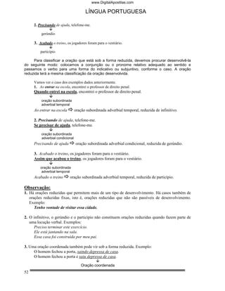 www.DigitalApostilas.com

                                        LÍNGUA PORTUGUESA

     2. Precisando de ajuda, telefone-me.

         gerúndio

     3. Acabado o treino, os jogadores foram para o vestiário.

         particípio

     Para classificar a oração que está sob a forma reduzida, devemos procurar desenvolvê-la
do seguinte modo: colocamos a conjunção ou o pronome relativo adequado ao sentido e
passamos o verbo para uma forma do indicativo ou subjuntivo, conforme o caso. A oração
reduzida terá a mesma classificação da oração desenvolvida.

     Vamos ver o caso dos exemplos dados anteriormente.
     1. Ao entrar na escola, encontrei o professor de direito penal.
     Quando entrei na escola, encontrei o professor de direito penal.

          oração subordinada
          adverbial temporal
     Ao entrar na escola          oração subordinada adverbial temporal, reduzida de infinitivo.

     2. Precisando de ajuda, telefone-me.
     Se precisar de ajuda, telefone-me.

          oração subordinada
          adverbial condicional
     Precisando de ajuda          oração subordinada adverbial condicional, reduzida de gerúndio.

     3. Acabado o treino, os jogadores foram para o vestiário.
     Assim que acabou o treino, os jogadores foram para o vestiário.

         oração subordinada
          adverbial temporal
     Acabado o treino       oração subordinada adverbial temporal, reduzida de particípio.

Observação:
1. Há orações reduzidas que permitem mais de um tipo de desenvolvimento. Há casos também de
   orações reduzidas fixas, isto é, orações reduzidas que não são passíveis de desenvolvimento.
   Exemplo:
      Tenho vontade de visitar essa cidade.

2. O infinitivo, o gerúndio e o particípio não constituem orações reduzidas quando fazem parte de
   uma locução verbal. Exemplos:
      Preciso terminar este exercício.
      Ele está jantando na sala.
      Essa casa foi construída por meu pai.

3. Uma oração coordenada também pode vir sob a forma reduzida. Exemplo:
     O homem fechou a porta, saindo depressa de casa.
     O homem fechou a porta e saiu depressa de casa.

                                      Oração coordenada
52
 