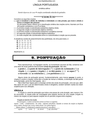 www.DigitalApostilas.com

                           LÍNGUA PORTUGUESA
                                   sindética aditiva

     Saindo depressa de casa      oração coordenada reduzida de gerúndio.

                            *******EXERCÍCIO*******
Considere as seguintes orações.
[...] que é inviolável o direito do indivíduo à intimidade e à vida privada, que inclui o direito à
      honra e à imagem das pessoas.
      As afirmações abaixo referem-se à classificação sintática das orações acima. Assinale com V as
      afirmações verdadeiras e com F as falsas.
( ) A primeira oração é subordinada substantiva objetiva direta.
( ) A segunda oração é subordinada adjetiva restritiva.
( ) A primeira oração é subordinada substantiva completiva nominal.
( ) As segunda oração é subordinada adjetiva explicativa.
( ) As duas orações são coordenadas entre si e subordinadas à oração que as precede.

A seqüência correta de preenchimento dos parênteses, de cima para baixo, é
   a) V – F – F – V – F.
   b) F – V – F – V – F.
   c) V – V – V – F – F.
   d) F – V – F – F – V.
   e) V – F – V – F – V.

RESPOSTA: A



                         8. PONTUAÇÃO

     Para reproduzirmos, na linguagem escrita, os inumeráveis recursos da fala, contamos com
uma série de sinais gráficos denominados sinais de pontuação. São eles:
     o ponto ( . ) o ponto de interrogação ( ? ) o ponto de exclamação ( ! ) a
     vírgula ( , ) o ponto e vírgula ( ; ) os dois pontos ( : ) as aspas (" ")
     o travessão (-) as reticências (. . .) os parênteses ( ( ) )
      Alguns sinais de pontuação servem, fundamentalmente, para marcar pausas (o ponto, a
vírgula e o ponto e vírgula); outros têm a função de marcar a melodia, a entonação da fala (ponto
de exclamação, ponto de interrogação, etc.).
      Não é fácil fixar regras para o emprego correto dos sinais de pontuação, uma vez que, além
dos casos em que o uso de determinados sinais é obrigatório, existem também razões de ordem
subjetiva para sua utilização.

VÍRGULA
       A vírgula é o sinal de pontuação que indica uma pausa de curta duração, sem marcar o fim
do enunciado. A vírgula pode ser empregada para separar termos de uma oração (vírgula no
interior da oração) ou para separar orações de um período (vírgula entre orações).

     Vírgula no interior da oração
     Em português, a ordem normal dos termos na frase é a seguinte:
sujeito - verbo - complementos do verbo - adjuntos adverbiais. Quando os termos da oração se dispõem
nessa ordem, dizemos que ocorre ordem direta (ou ordem lógica).
   Muitos alunos estudaram a matéria da prova com afinco.
       sujeito        verbo        ob. direto       adj. adverbial

                                                                                                 53
 