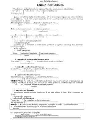 www.DigitalApostilas.com

                                             LÍNGUA PORTUGUESA
   Quando ocorre qualquer alteração na seqüência lógica dos termos, temos a ordem indireta.
  Com afinco,     muitos alunos estudaram a matéria da prova.
termo deslocado

     Quando a oração se dispõe em ordem direta, não se separam por vírgulas seus termos imediatos.
Assim, não se usa vírgula entre o sujeito e o predicado, entre o verbo e seu complemento, e entre o nome e
seu complemento ou adjunto.
 Muitos imigrantes europeus      chegaram ao Brasil naquele ano.
          sujeito                          predicado

Todos os alunos apresentaram             a redação ao professor
                 verbo                         complemento

      A          áspera    resposta      ao candidato        deixou-o magoado.
adj. Adnom                 nome          compl. nominal

     Usa-se vírgula no interior da oração para:
     1. marcar intercalações
     Os termos que se intercalam na ordem direta, quebrando a seqüência natural da frase, devem vir
isolados por vírgulas.
     Assim, separam-se
     a) o aposto intercalado:
     Misha,      símbolo das Olimpíadas,         é um ursinho simpático.
                      aposto

       b) expressões de caráter explicativo ou corretivo:
A sua atitude,            isto é,          o seu comportamento na aula merece elogios.
                 expressão explicativa

     c) conjunções coordenativas intercaladas:
A sua atitude,    no entanto,      causou sérios desentendimentos.
               conj. intercalada

     d) adjuntos adverbiais intercalados:
Os candidatos,       naquele dia,    receberam a imprensa.
                adj. adv.intercalado
OBSERVAÇÃO: Se o adjunto adverbial intercalado for de pequena extensão (um simples advérbio, por
exemplo), não se usa a vírgula, uma vez que não houve quebra da seqüência lógica do enunciado.
     Ex.:     Os candidatos sempre receberam a imprensa.
                            advérbio

     2 . marcar termos deslocados
     Normalmente, quando um termo é deslocado de seu lugar original na frase, deve vir separado por
vírgula.
     Nesse sentido, separam-se:
a ) o adjunto adverbial anteposto
 Naquele dia,         os candidatos receberam a imprensa.
 adj. adv.anteposto
OBSERVAÇÃO: Se o adjunto adverbial anteposto for um simples advérbio, a vírgula é dispensável.
Ex.: Hoje os candidatos deverão receber os jornalistas credenciados.
    advérbio

b) o complemento pleonástico antecipado:
               Este assunto,        já o li em algum lugar.
       compl. pleonástico anteposto
54
 