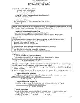 www.DigitalApostilas.com

                             LÍNGUA PORTUGUESA

c) o nome do lugar na indicação de datas:
        São Paulo, 28 de agosto de 1966.
        Roma, 14 de fevereiro de 1989.

      3. marcar a omissão de uma palavra (geralmente o verbo)
      Ela prefere cinema e eu, teatro.

     4. marcar o vocativo
 “Meus amigos, a ordem é a base do governo.”(Machado de Assis)
   vocativo

Pode-se, em vez de vírgula, marcar o vocativo com um ponto de exclamação a fim de dar ênfase.
Ex.: “Deus, ó Deus! onde estás que não respondes?” (Castro Alves )

    5. separar termos coordenados assindéticos
    Aquela paisagem nos desperta confiança, tranqüilidade, calma.
    “Quaresma convalesce longamente, demoradamente, melancolicamente”. (Lima Barreto)

OBSERVAÇÃO:
Se os termos coordenados estiverem ligados pelas conjunções e, ou, nem, não se usa a vírgula.
Ex.: Aquela paisagem nos desperta confiança, tranqüilidade e calma.
     Pedro ou Paulo casará com Heloísa.
     Não necessitam de dinheiro nem de auxílio.

Se essas conjunções vierem repetidas, para dar idéia de ênfase, usa-se a vírgula.
Ex.: E os pais, e os amigos, e os vizinhos magoaram-no.
    Não caminhava por montanhas, ou florestas, ou cavernas.
    Não estudava Física, nem Química, nem Matemática, nem História.

Vírgula entre orações
   1. orações subordinadas adjetivas explicativas
   As orações subordinadas adjetivas explicativas sempre são separadas por vírgula.
O homem,     que é um ser racional,        vive pouco.
   o. p.        or. sub. adj. explicativa    o. p.

OBSERVAÇÃO: As orações subordinadas adjetivas restritivas normalmente não se separam por
vírgulas. Podem terminar por vírgula (mas nunca começar por ela!):
a) quando tiverem uma certa extensão: O homem que encontramos ontem à noite perto do lago,
   parecia aborrecido.
b) quando os verbos e seguirem: O homem que fuma, vive pouco. Quem estuda, aprende.

    2. orações subordinadas adverbiais
    Orações dessa modalidade (sobretudo quando estiverem antecipadas) separam-se por vírgula.
Quando o cantor entrou no palco, todos aplaudiram.
              or. sub. adverbial      o. p.

      3. orações subordinadas substantivas
      Orações desse tipo (com exceção das apositivas) não se separam da principal por vírgula.
                            Espero que você me telefone.
                            o. p.  or. sub. substantiva

    4. orações coordenadas
    As orações coordenadas (exceto as iniciadas pela conjunção aditiva e) separam-se por vírgula.
       Cheguei, pedi silêncio, aguardei alguns minutos e comecei a palestra.
      or. coord.  or. coord.        or. coord.             or. coord.
                                                                                                    55
 