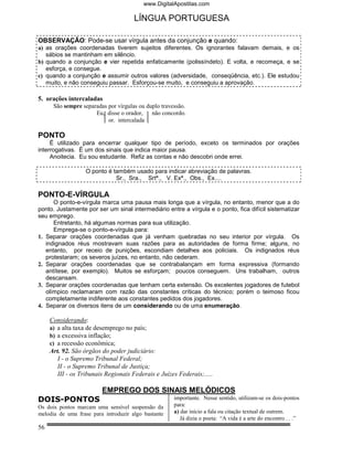 www.DigitalApostilas.com

                                      LÍNGUA PORTUGUESA

OBSERVAÇÃO: Pode-se usar vírgula antes da conjunção e quando:
a) as orações coordenadas tiverem sujeitos diferentes. Os ignorantes falavam demais, e os
   sábios se mantinham em silêncio.
b) quando a conjunção e vier repetida enfaticamente (polissíndeto). E volta, e recomeça, e se
   esforça, e consegue.
c) quando a conjunção e assumir outros valores (adversidade, conseqüência, etc.). Ele estudou
   muito, e não conseguiu passar. Esforçou-se muito, e conseguiu a aprovação.

5. orações intercaladas
      São sempre separadas por vírgulas ou duplo travessão.
                      Eu, disse o orador,    não concordo.
                           or. intercalada

PONTO
     É utilizado para encerrar qualquer tipo de período, exceto os terminados por orações
interrogativas. É um dos sinais que indica maior pausa.
     Anoitecia. Eu sou estudante. Refiz as contas e não descobri onde errei.

                   O ponto é também usado para indicar abreviação de palavras.
                              Sr., Sra., Srtª., V. Exª., Obs., Ex....

PONTO-E-VÍRGULA
      O ponto-e-vírgula marca uma pausa mais longa que a vírgula, no entanto, menor que a do
ponto. Justamente por ser um sinal intermediário entre a vírgula e o ponto, fica difícil sistematizar
seu emprego.
      Entretanto, há algumas normas para sua utilização.
      Emprega-se o ponto-e-vírgula para:
1. Separar orações coordenadas que já venham quebradas no seu interior por vírgula. Os
   indignados réus mostravam suas razões para as autoridades de forma firme; alguns, no
   entanto, por receio de punições, escondiam detalhes aos policiais. Os indignados réus
   protestaram; os severos juízes, no entanto, não cederam.
2. Separar orações coordenadas que se contrabalançam em forma expressiva (formando
   antítese, por exemplo). Muitos se esforçam; poucos conseguem. Uns trabalham, outros
   descansam.
3. Separar orações coordenadas que tenham certa extensão. Os excelentes jogadores de futebol
   olímpico reclamaram com razão das constantes críticas do técnico; porém o teimoso ficou
   completamente indiferente aos constantes pedidos dos jogadores.
4. Separar os diversos itens de um considerando ou de uma enumeração.

     Considerando:
     a) a alta taxa de desemprego no país;
     b) a excessiva inflação;
     c) a recessão econômica;
     Art. 92. São órgãos do poder judiciário:
        I - o Supremo Tribunal Federal;
        II - o Supremo Tribunal de Justiça;
        III - os Tribunais Regionais Federais e Juízes Federais;.....

                         EMPREGO DOS SINAIS MELÓDICOS
DOIS-PONTOS                                           importante. Nesse sentido, utilizam-se os dois-pontos
Os dois pontos marcam uma sensível suspensão da       para:
melodia de uma frase para introduzir algo bastante    a) dar início a fala ou citação textual de outrem.
                                                         Já dizia o poeta: “A vida é a arte do encontro . . .”
56
 