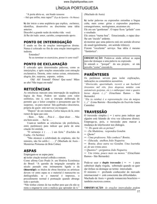 www.DigitalApostilas.com

                                 LÍNGUA PORTUGUESA
   “A porta abriu-se, um brado ressoou:                       (Machado de Assis)
- Até que enfim, meu rapaz!” (Eça de Queirós - Os Maias)
                                                              b) isolar palavras ou expressões estranhas a língua
b) dar início a uma seqüência que explica, esclarece,         culta, mais como: gírias e expressões populares,
identifica, desenvolve ou discrimina uma idéia                estrangeirismos, neologismos, arcaísmos etc.
anterior.                                                     Ele era um “gentleman”. O rapaz ficou “grilado” com
Descobri a grande razão da minha vida: você.                  o resultado.
Já lhe dei tudo: amor, carinho, compreensão apoio.            Ele estava “numa boa”. Emocionado, o rapaz deu-
                                                              lhe um ‘ósculo” ardente.
PONTO DE INTERROGAÇÃO                                         c) mostrar que uma palavra está em sentido diverso
É usado no fim de orações interrogativas diretas.             do usual (geralmente, em sentido irônico).
Nunca é colocado no fim de uma oração interrogativa           Fizeste “excelente” serviço. Sua idéia é mesmo
indireta.                                                     “fantástica“.
     Entendeu?
     Se eu terminar os exercícios, posso ir com você?         OBSERVAÇÃO: Podem-se ainda utilizar as aspas
                                                              para dar destaque a uma palavra ou expressão.
PONTO DE EXCLAMAÇÃO                                           Já entendi o “porquê” do seu projeto; só não
É colocado após determinadas palavras, como as                percebo “como” executá-lo.
interjeições, e após orações enunciadas com entoação
exclamativa. Denota, entre outras coisas, entusiasmo,
alegria, dor, surpresa, espanto, ordem.
                                                              PARÊNTESES
                                                              Os parênteses servem para isolar explicações,
       Olá! Ah! Entendi! Ótimo! Que susto! Mãos
                                                              indicações ou comentários acessórios.
ao alto! Não toque em nada!
                                                              “Aborrecido, aporrinhado, recorri a um bacharel
                                                              (trezentos mil réis, fora despesas miúdas com
RETICÊNCIAS                                                   automóveis gorjetas, etc.) e embarquei vinte e quatro
As reticências marcam uma interrupção da seqüência            horas depois (...)” (Graciliano Ramos - São
lógica da frase. Podem ser usadas com valor                   Bernardo)
estilístico, isto é, com a intenção deliberada de             “Ela (a rainha) é a representação viva da mágoa
permitir que o leitor complete o pensamento que foi           (...)” (Lima Barreto - Recordações do Escrivão Isaías
suspenso, ou para marcar fala quebrada e desconexa,           Caminha)
própria de quem está nervoso ou inseguro.
    “Depois” de um instante, Carlos lançou de lá, entre
rumor de água que caía:
                                                              TRAVESSÃO
                                                              O travessão simples ( ─ ) serve para indicar que
    - Bem . . . Sabe . . .Pois é . . . Quer dizer . . . Não
era bem assim . . . Sei lá . . .
                                                              alguém está falando de viva voz (discurso direto).
    Usam-se também as reticências (de preferência,            Emprega-se, pois, o travessão para marcar a
entre parênteses) para indicar que parte de uma               mudança de interlocutor nos diálogos.
citação foi omitida.                                          “─ De quem são as pernas?
    “O sertanejo é ( . . . ) um forte.” (Euclides da          ─ - Da Madalena, respondeu Gondim.
Cunha - Os Sertões)                                           ─ Quem?
    "Não alcancei a celebridade do emplasto, não fui          ─ - Uma professora. Não conhece? Bonita.
ministro, não fui califa ( . . . )” (Machado de Assis -       ─ - Educada, atalhou João Nogueira.
Memórias Póstumas de Brás Cubas)                              ─ Bonita, disse outra vez Gondim. Uma lourinha
                                                              aí, de uns trinta anos.
ASPAS                                                         ─ Quantos? - perguntou João Nogueira.
Empregam-se as aspas para:                                    ─ Uns trinta, pouco mais ou menos.” (Graciliano
a) isolar citação textual colhida a outrem.                   Ramos - São Bernardo)
Como afirma Caio Prado Jr. em História Econômica
do Brasil: “A questão da imigração européia do                Pode-se usar o duplo travessão ( ─ ─ ) para
século passado esta intimamente ligada a da                   substituir dupla vírgula, sobretudo quando se quer
Observe que
escravidão”. os títulos de obras literárias ou artísticas     dar ênfase ou destaque ao termo intercalado.
devem vir entre aspas se o material é manuscrito ou           O ministro ─ profundo conhecedor do mercado
datilografado; se o material é impresso, o                    internacional ─ está consciente das dificuldades.
procedimento normal é pontuação quando abrange                Machado de Assis ─ grande romancista brasileiro ─
todo o período.                                               também escreveu contos.
“Não tenhas ciúmes de tua mulher para que ela não se
meta a enganar-te com a malícia que aprender de ti.”          OBSERVAÇÃO: As orações intercaladas podem
                                                                                                                57
 