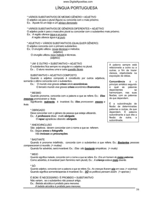 www.DigitalApostilas.com

                                  LÍNGUA PORTUGUESA

   * VÁRIOS SUBSTANTIVOS DE MESMO GÊNERO + ADJETIVO
   O adjetivo vai para o plural (figura) ou concorda com o mais próximo.
   Ex.: Aquele foi um beijo e um abraço demorado.

   * VÁRIOS SUBSTANTIVOS DE GÊNEROS DIFERENTES + ADJETIVO
   O adjetivo pode ir para o masculino plural ou concordar com o substantivo mais próximo.
   Ex.: A região oferece água e ar puros.
        A região oferece água e ar puro.

   * ADJETIVO + VÁRIOS SUBSTANTIVOS (QUALQUER GÊNERO)
   O adjetivo concorda com o primeiro substantivo.
   Ex.: O cirurgião utilizou novas técnicas e métodos.
                              (adjetivo)
       O cirurgião utilizou novo método e técnicas.
                           (adjetivo)

         * UM E OUTRO + SUBSTANTIVO + ADJETIVO                                         A palavra sempre está
         O substantivo fica sempre no singular e o adjetivo no plural.                 relacionada a outra ou a
         Ex .: O aluno resolveu uma e outra questão fáceis.                            outras, a fim de trazer
                                                                                       clareza, objetividade na
     SUBSTANTIVO + ADJETIVO COMPOSTO                                                   exposição de idéias.
     Quando o adjetivo composto é constituído por outros adjetivos,
somente o último concorda com o substantivo.                                           Concordância         é    o
     Ex.: O mundo vive graves crises sócio-econômicas.                                 princípio sintático segundo
           O terceiro mundo vive graves crises econômico-financeiras.                  o qual as palavras
                                                                                       dependentes              se
    * MESMO                                                                            harmonizam, nas suas
    Quando pronome, concorda com a palavra a que se refere. Ex.: Elas                  flexões, com as palavras
mesmas promoveram a festa.                                                             de que dependem.
         Significando realmente, é invariável. Ex.: Elas promoveram mesmo a
festa.                                                                                 É a subordinação de
                                                                                       flexão de determinadas
         * OBRIGADO                                                                    palavras a outras, de que
         Deve concordar com o gênero da pessoa que esteja utilizando.                  dependem. É palavra
                                                                                       subordinante a que dita a
         Ex.: A professora disse: muito obrigada.
                                                                                       flexão   de    outra,   a
              O rapaz agradeceu dizendo: obrigado.                                     subordinada.
         * ANEXO/INCLUSO
         São adjetivos; devem concordar com o nome a que se referem.
         Ex.: Segue anexa a fotografia.
              Vão inclusas as procurações.

     * BASTANTE
     Quando é pronome indefinido, concorda com o substantivo a que refere. Ex.: Bastantes pessoas
compareceram à reunião. (= muitas)
     Quando for advérbio, será invariável. Ex.: Elas são bastante simpáticas. (= muito)

         * MEIO
         Quando significa metade, concorda com o nome a que se refere. Ex.: Era um homem de meias palavras.
         Como advérbio, é invariável (sem feminino nem plural). Ex.: A criança estava meio doente.

         * SÓ
         Quando adjetivo, concorda com a palavra a que se refere. Ex.: As crianças ficaram sós em casa. (= sozinhas)
         Quando significa somente/apenas é invariável. Ex .: SÓ os políticos pensam assim. (= apenas )

         É BOM / É NECESSÁRIO / É PROIBIDO + SUBSTANTIVO
         Não variam, se o substantivo não possuir artigo.
         Ex.: Bebida alcoólica é proibido para menores.
              A bebida alcoólica é proibida para menores.
                                                                                                                  59
 
