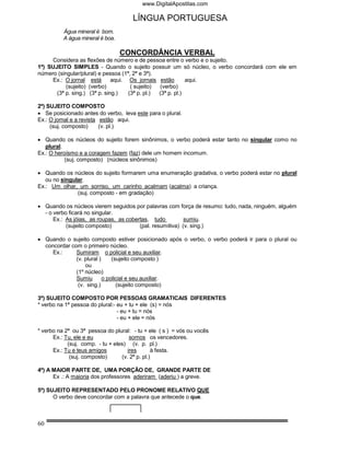 www.DigitalApostilas.com

                                      LÍNGUA PORTUGUESA
          Água mineral é bom.
          A água mineral é boa.

                                  CONCORDÂNCIA VERBAL
     Considera as flexões de número e de pessoa entre o verbo e o sujeito.
1º) SUJEITO SIMPLES - Quando o sujeito possuir um só núcleo, o verbo concordará com ele em
número (singular/plural) e pessoa (1ª, 2ª e 3ª).
     Ex.: O jornal está        aqui. Os jornais estão        aqui.
           (sujeito) (verbo)          ( sujeito)  (verbo)
       (3ª p. sing.) (3ª p. sing.)   (3ª p. pl.) (3ª p. pl.)

2º) SUJEITO COMPOSTO
• Se posicionado antes do verbo, leva este para o plural.
Ex.: O jornal e a revista estão aqui.
     (suj. composto)      (v. pl.)

• Quando os núcleos do sujeito forem sinônimos, o verbo poderá estar tanto no singular como no
   plural.
Ex.: O heroísmo e a coragem fazem (faz) dele um homem incomum.
           (suj. composto) (núcleos sinônimos)

• Quando os núcleos do sujeito formarem uma enumeração gradativa, o verbo poderá estar no plural
   ou no singular.
Ex.: Um olhar, um sorriso, um carinho acalmam (acalma) a criança.
               (suj. composto - em gradação)

• Quando os núcleos vierem seguidos por palavras com força de resumo: tudo, nada, ninguém, alguém
  - o verbo ficará no singular.
      Ex.: As jóias, as roupas, as cobertas, tudo          sumiu.
           (sujeito composto)           (pal. resumitiva) (v. sing.)

• Quando o sujeito composto estiver posicionado após o verbo, o verbo poderá ir para o plural ou
  concordar com o primeiro núcleo.
     Ex.:     Sumiram o policial e seu auxiliar.
              (v. plural )     (sujeito composto )
                  ou
              (1º núcleo)
              Sumiu        o policial e seu auxiliar.
               (v. sing.)        (sujeito composto)

3º) SUJEITO COMPOSTO POR PESSOAS GRAMATICAIS DIFERENTES
* verbo na 1ª pessoa do plural:- eu + tu + ele (s) = nós
                                 - eu + tu = nós
                                 - eu + ele = nós

* verbo na 2ª ou 3ª pessoa do plural: - tu + ele ( s ) = vós ou vocês
      Ex.: Tu, ele e eu               somos os vencedores.
            (suj. comp. - tu + eles) (v. p. pl.)
      Ex.: Tu e teus amigos          ires       à festa.
             (suj. composto)      (v. 2ª p. pl.)

4º) A MAIOR PARTE DE, UMA PORÇÃO DE, GRANDE PARTE DE
      Ex .: A maioria dos professores aderiram (aderiu ) a greve.

5º) SUJEITO REPRESENTADO PELO PRONOME RELATIVO QUE
      O verbo deve concordar com a palavra que antecede o que.



60
 