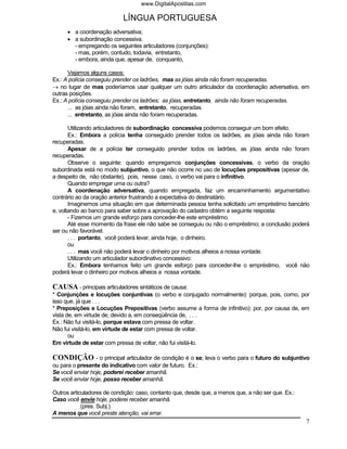 www.DigitalApostilas.com

                            LÍNGUA PORTUGUESA
      • a coordenação adversativa;
      • a subordinação concessiva.
        - empregando os seguintes articuladores (conjunções):
        - mas, porém, contudo, todavia, entretanto,
        - embora, ainda que, apesar de, conquanto,

      Vejamos alguns casos:
Ex.: A polícia conseguiu prender os ladrões, mas as jóias ainda não foram recuperadas.
→ no lugar de mas poderíamos usar qualquer um outro articulador da coordenação adversativa, em
outras posições.
Ex.: A polícia conseguiu prender os ladrões; as jóias, entretanto, ainda não foram recuperadas.
      ... as jóias ainda não foram, entretanto, recuperadas.
      ... entretanto, as jóias ainda não foram recuperadas.

       Utilizando articuladores de subordinação concessiva podemos conseguir um bom efeito.
       Ex.: Embora a polícia tenha conseguido prender todos os ladrões, as jóias ainda não foram
recuperadas.
       Apesar de a polícia ter conseguido prender todos os ladrões, as jóias ainda não foram
recuperadas.
       Observe o seguinte: quando empregamos conjunções concessivas, o verbo da oração
subordinada está no modo subjuntivo, o que não ocorre no uso de locuções prepositivas (apesar de,
a despeito de, não obstante), pois, nesse caso, o verbo vai para o infinitivo.
       Quando empregar uma ou outra?
       A coordenação adversativa, quando empregada, faz um encaminhamento argumentativo
contrário ao da oração anterior frustrando a expectativa do destinatário.
       Imaginemos uma situação em que determinada pessoa tenha solicitado um empréstimo bancário
e, voltando ao banco para saber sobre a aprovação do cadastro obtém a seguinte resposta:
       - Fizemos um grande esforço para conceder-lhe este empréstimo.
       Até esse momento da frase ele não sabe se conseguiu ou não o empréstimo; a conclusão poderá
ser ou não favorável.
       . . . portanto, você poderá levar, ainda hoje, o dinheiro.
       ou
       . . . mas você não poderá levar o dinheiro por motivos alheios a nossa vontade.
       Utilizando um articulador subordinativo concessivo:
       Ex.: Embora tenhamos feito um grande esforço para conceder-lhe o empréstimo, você não
poderá levar o dinheiro por motivos alheios a nossa vontade.

CAUSA - principais articuladores sintáticos de causa:
* Conjunções e locuções conjuntivas (o verbo e conjugado normalmente): porque, pois, como, por
isso que, já que . . .
* Preposições e Locuções Prepositivas (verbo assume a forma de infinitivo): por, por causa de, em
vista de, em virtude de, devido a, em conseqüência de, . . .
Ex.: Não fui visitá-lo, porque estava com pressa de voltar.
Não fui visitá-lo, em virtude de estar com pressa de voltar.
       ou
Em virtude de estar com pressa de voltar, não fui visitá-lo.

CONDIÇÃO - o principal articulador de condição é o se; leva o verbo para o futuro do subjuntivo
ou para o presente do indicativo com valor de futuro. Ex.:
Se você enviar hoje, poderei receber amanhã.
Se você enviar hoje, posso receber amanhã.

Outros articuladores de condição: caso, contanto que, desde que, a menos que, a não ser que. Ex.:
Caso você envie hoje, poderei receber amanhã.
            (pres. Subj.)
A menos que você preste atenção, vai errar.
                                                                                                    7
 