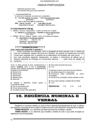 www.DigitalApostilas.com

                                           LÍNGUA PORTUGUESA
          Oitocentos gramas é muito.
          Dois séculos seria pouco para esquecê-lo.

     • Horas/datas/distâncias.
      O verbo ser é impessoal; concorda com o predicativo.
      Ex.: Hoje são quatorze de março. / Hoje é dia quatorze de março.
                       (predicativo)                 (predicativo)
          Daqui a São Paulo são mil quilômetros.
      Obs.: Hoje é 2 de abril.       ou   Hoje são 2 de abril.
           (Hoje é (dia) 2 de abril)    (Hoje são 2 (dias) de abril )

9º) CONCORDÂNCIA COM SE:
• VERBO + SE (pron. apassivador): o verbo concorda com o sujeito.
    Ex.: Vende-se um apartamento. / Vendem-se alguns apartamentos.
                      ( suj. sing.)                  (suj. pl.)
• VERBO + SE (ind. indeterm. sujeito): verbo na 3ª pessoa do singular.
     Ex.: Desconfiava-se de algumas pessoas.
           ( 3ª p. sing. )       (obj. ind. - pl.)
           Precisa-se de funcionários.
           (3ª p. sing.) (obj. ind. - pl.)

      *****EXERCÍCIOS*****
Leia o texto para responder a questão 1.
1        Essas conquistas da civilização, como a igualdade de todos perante a lei e o direito de
2    não ser considerado culpado até prova em contrário, de repente se transformam em letra
3    morta para varejistas que, a pretexto de se defenderem de atropelos até certo ponto ........
4    por suas atividades negociais, desarticulam, na prática, o mecanismo de defesa que o
5    Sistema Nacional de Proteção ao Consumidor reservou ........ parte fraca da relação de
6    consumo.

1) Se, no último período do texto, substituíssemos a    d) Dois metros de tecido são pouco.
palavra varejistas (linha 3) por o comerciante,         e) n.d.a.
quantas outras palavras precisariam obrigatoriamente
de ajuste de concordância?                              3. Assinale a frase em que há erro de concordância:
a) Apenas uma.                                          a) Os sertões possuem um sopro épico.
b) Apenas duas.                                         b) Promove-se festas beneficentes na minha
c) Apenas três.                                         comunidade.
d) Apenas quatro.                                       c) Há dois anos, os Estados Unidos invadiram a Líbia.
e) Nenhuma.
                                                        d) Fui eu quem resolveu a adoção de tal medida.
2. Assinale a alternativa correta          quanto   à   e) n.d.a.
Concordância Verbal:
a) Sou eu que primeiro saio.                            RESPOSTAS:           1. B       2. A        3. B
b) É cinco horas da tarde.
c) Da cidade à praia é dois quilômetros.



       10. REGÊNCIA NOMINAL E
               VERBAL
      Regência é o processo sintático no qual um termo depende gramaticalmente de outro. A palavra
que depende é chamada de termo regido e a palavra da qual a outra depende é chamada termo regente.
      TERMO REGENTE → é o elemento que pede outro para lhe completar o sentido.
      TERMO REGIDO → é o elemento que completa o sentido de outro e que pode ser ligado ao
regente por meio de preposição.


62
 