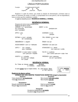 www.DigitalApostilas.com

                             LÍNGUA PORTUGUESA
     Exemplo:           A menina gosta de maçã.

                 (regente)      preposição      (regido)

      Regência é a parte da sintaxe, que estuda as relações de determinação, existentes entre as
partes ou elementos da oração, ou ainda, é a propriedade de ter uma palavra, sob sua dependência,
outra ou outras que lhe completem o sentido
      A regência classifica-se em: REGÊNCIA NOMINAL e VERBAL.

                                      REGÊNCIA NOMINAL
     Ocupa-se do nome e seus complementos.
     Regência de alguns nomes:
     ACESSO > a = aproximação              AMOR > a / de
     em = promoção                                                    para/para com
     para = passagem

     APTO > para                                           AVERSÃO > a / em
             a                                                      para/por

     ESTIMA > a / por = amizade                            FIEL / DIGNO > a / em = leal
              de = consideração                                          de

     OBEDIÊNCIA > a alguém                                 ÂNSIA > de / por

     ACOSTUMADO > com / a = habituado                      ANSIOSO > de / para / por

     JEITO >       de = maneira                            ATENCIOSO > a = atento
                  para = habilidade                                    com / para com = cortês

     ATENÇÃO > a / para / sobre = cuidado                  FALTA > a - ausência
               com / para com = respeito                          com / contra / para com = culpa leve

     GOSTO > a = simpatia                                  PRÓDIGO > com = generoso
             de / para / por = afeição                              de / em = que distribui
             em = prazer

                                       REGÊNCIA VERBAL
     Ex.: Todas as crianças gostam                de doces.
                         (v. t indireto).     (objeto indireto)

     O verbo gostar rege um objeto indireto. Ex.: João namora Maria .                     O verbo namorar
                                                     (v. t. dir.) (obj. dir.)             rege o objeto
                                                                                          direto.
Regência de alguns verbos:
    VERBOS QUE SÃO SEMPRE TRANSITIVOS INDIRETOS (exigem preposição)
             Obedecer                                             Simpatizar
Todos obedeceram ao regulamento.                      Não simpatizo com esta mulher.
Todos lhe obedeceram.                                 Não simpatizo com ela.

           Desobedecer                                               Pertencer
Ninguém desobedeceu ao chefe.                         Este livro pertence a você.
Ninguém lhe desobedeceu                               Este livro lhe pertence.

                                            Desagradar
                             As palavras desagradaram ao mestre.
                             As palavras lhe desagradaram.


                                                                                                         63
 