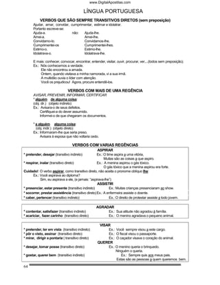 www.DigitalApostilas.com

                                             LÍNGUA PORTUGUESA
           VERBOS QUE SÃO SEMPRE TRANSITIVOS DIRETOS (sem preposição)
      Ajudar, amar, convidar, cumprimentar, estimar e idolatrar.
      Portanto escreve-se:
      Ajuda-a.                 não:  Ajuda-lhe.
      Amei-a.                        Amei-lhe.
      Convidamo-lo.                  Convidamos-lhe.
      Cumprimentei-os                Cumprimentei-lhes.
      Estimo-o.                      Estimo-lhe.
      Idolatrava-o.                  Idolatrava-lhe.

      E mais: conhecer, convocar, encontrar, entender, visitar, ouvir, procurar, ver,...(todos sem preposição).
      Ex.: Nós conhecemos a verdade.
           Ele não encontrou a amada.
           Ontem, quando visitava a minha namorada, vi a sua irmã.
           A multidão ouvia o líder com atenção.
           Você os prejudicou! Agora, procure entendê-los.

                               VERBOS COM MAIS DE UMA REGÊNCIA
      AVISAR, PREVENIR, INFORMAR, CERTIFICAR
      * alguém de alguma coisa:
      (obj. dir.) (objeto indireto)
      Ex.: Avisara-o de seus defeitos.
           Certifiquei-a do dever assumido.
           Informei-o de que chegaram os documentos.

      * a alguém alguma coisa:
        (obj. indir.) (objeto direto)
      Ex.: Informaram-lhe que seria preso.
           Avisara à esposa que não voltaria cedo.

                                   VERBOS COM VARIAS REGÊNCIAS
                                                    ASPIRAR
* pretender, desejar (transitivo indireto)          Ex.: O time aspira a uma vitória,
                                                         Muitas são as coisas a que aspiro.
* respirar, inalar (transitivo direto)              Ex.: A menina aspirou o gás tóxico.
                                                         O gás tóxico que a menina aspirou era forte.
Cuidado! O verbo aspirar, como transitivo direto, não aceita o pronome oblíquo lhe:
       Ex.: Você aspirava ao diploma?
            Sim, eu aspirava a ele, (e jamais: “aspirava-lhe”)
                                                    ASSISTIR
* presenciar, estar presente (transitivo indireto)           Ex.: Muitas crianças presenciaram ao show.
* socorrer, prestar assistência (transitivo direto) Ex.: A enfermeira assiste o doente.
* caber, pertencer (transitivo indireto)                     Ex.: O direito de protestar assiste a todo jovem.

                                                    AGRADAR
* contentar, satisfazer (transitivo indireto)            Ex.: Sua atitude não agradou à família.
* acariciar, fazer carinho (transitivo direto)           Ex.: O menino agradava o pequeno animal.

                                                      VISAR
* pretender, ter em vista (transitivo indireto)           Ex.: Você sempre visou a este cargo.
* pôr o visto, assinar (transitivo direto)                Ex.: O fiscal visou o passaporte.
* mirar, dirigir a pontaria ( transitivo direto)          Ex.: O caçador visava o coração do animal.
                                                     QUERER
* desejar, tomar posse (transitivo direto)                Ex.: O menino queria o brinquedo.
                                                               Ninguém o queria.
* gostar, querer bem (transitivo indireto)                         Ex.: Sempre quis aos meus pais.
                                                               Estas são as pessoas a quem queremos bem.

64
 