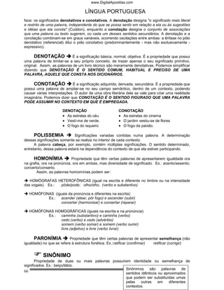 www.DigitalApostilas.com

                                   LÍNGUA PORTUGUESA
face: os significados denotativos e conotativos. A denotação designa "o significado mais literal
e restrito de uma palavra, independente do que se possa sentir em relação a ela ou às sugestões
e idéias que ela conota" (Cuddon), enquanto a conotação designa o conjunto de associações
que uma palavra ou texto sugerem, ou cada um desses sentidos secundários. A denotação e a
conotação combinam-se em graus variáveis, ocorrendo oscilações entre ambas: a ênfase no pólo
denotativo (referencial) dilui o pólo conotativo (predominantemente - mas não exclusivamente -
expressivo).

      DENOTAÇÃO             É a significação básica, normal, objetiva. É a propriedade que possui
uma palavra de limitar-se a seu próprio conceito, de trazer apenas o seu significado primitivo,
original. Assim, as palavras de um livro técnico são meramente denotativas. Podemos simplificar
dizendo que DENOTAÇÃO É O SENTIDO COMUM, HABITUAL E PRECISO DE UMA
PALAVRA, AQUELE QUE CONSTA NOS DICIONÁRIOS.

     CONOTAÇÃO              É a significação adquirida, derivada, secundária. É a propriedade que
possui uma palavra de ampliar-se no seu campo semântico, dentro de um contexto, podendo
causar várias interpretações. O autor de uma obra literária dela se vale para criar uma realidade
imaginária. Podemos dizer que CONOTAÇÃO É O SENTIDO FIGURADO QUE UMA PALAVRA
PODE ASSUMIR NO CONTEXTO EM QUE É EMPREGADA.

                      DENOTAÇÃO                        CONOTAÇÃO
                      • As estrelas do céu             • As estrelas do cinema
                      • Vestí-me de verde.             • O jardim vestiu-se de flores
                      • O fogo do isqueiro             • O fogo da paixão.

      POLISSEMIA              Significações variadas contidas numa palavra. A determinação
dessas significações somente se realiza no interior de cada contexto.
      A palavra cabeça, por exemplo, contém múltiplas significações. O sentido determinado,
entretanto, dessa palavra estará na dependência do contexto de que ela estiver participando.

     HOMONÍMIA              Propriedade que têm certas palavras de apresentarem igualdade ora
na grafia, ora na pronúncia, ora em ambas, mas diversidade de significado. Ex.: acento/assento;
concerto/conserto.
       Assim, as palavras homomínias podem ser:

   HOMÓGRAFAS HETEROFÔNICAS (igual na escrita e diferente no timbre ou na intensidade
das vogais). Ex.: pôde/pode; olho/olho, (verbo e substantivo)

  HOMÓFONAS (iguais da pronúncia e diferentes na escrita)
         Ex.:  acender (atear, pôr fogo) e ascender (subir)
               concertar (harmonizar) e consertar (reparar)

  HOMÓFONAS HOMOGRÁFICAS (iguais na escrita e na pronúncia)
         Ex.: caminha (substantivo) e caminha (verbo)
              cedo (verbo) e cedo (advérbio)
              somem (verbo somar) e somem (verbo sumir)
              livre (adjetivo) e livre (verbo livrar)

      PARONÍMIA            Propriedade que têm certas palavras de apresentar semelhança (não
igualdade) no que se refere à estrutura fonética. Ex.:ratificar (confirmar) retificar (corrigir)


           SINÔNIMO
       Propriedade de duas ou mais palavras possuírem identidade ou semelhança de
significados. Ex.: beiço/lábio.
                                                   Sinônimos     são palavras       de
66                                                                 Você em 1º Lugar!
                                                   sentidos idênticos ou aproximados
                                                   que podem ser substituídas umas
                                                   pelas    outras    em    diferentes
                                                   contextos.
 