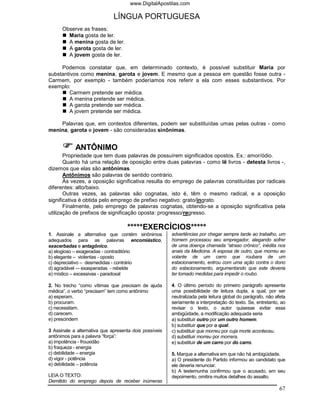 www.DigitalApostilas.com

                              LÍNGUA PORTUGUESA
      Observe as frases:
        Maria gosta de ler.
        A menina gosta de ler.
        A garota gosta de ler.
        A jovem gosta de ler.

     Podemos constatar que, em determinado contexto, é possível substituir Maria por
substantivos como menina, garota e jovem. E mesmo que a pessoa em questão fosse outra -
Carmem, por exemplo - também poderíamos nos referir a ela com esses substantivos. Por
exemplo:
        Carmem pretende ser médica.
        A menina pretende ser médica.
        A garota pretende ser médica.
        A jovem pretende ser médica.

    Palavras que, em contextos diferentes, podem ser substituídas umas pelas outras - como
menina, garota e jovem - são consideradas sinônimas.


            ANTÔNIMO
       Propriedade que tem duas palavras de possuírem significados opostos. Ex.: amor/ódio.
       Quanto há uma relação de oposição entre duas palavras - como lê livros - detesta livros -,
dizemos que elas são antônimas.
       Antônimos são palavras de sentido contrário.
       Às vezes, a oposição significativa resulta do emprego de palavras constituídas por radicais
diferentes: alto/baixo.
       Outras vezes, as palavras são cognatas, isto é, têm o mesmo radical, e a oposição
significativa é obtida pelo emprego de prefixo negativo: grato/ingrato.
       Finalmente, pelo emprego de palavras cognatas, obtendo-se a oposição significativa pela
utilização de prefixos de significação oposta: progresso/regresso.

                                    *****EXERCÍCIOS*****
1. Assinale a alternativa que contém sinônimos          advertências por chegar sempre tarde ao trabalho, um
adequados para as palavras encomiástico,                homem processou seu empregador, alegando sofrer
exacerbadas e antagônico.                               de uma doença chamada “atraso crônico”, inédita nos
a) elogioso – exageradas - contraditório                anais da Medicina. A esposa de outro, que morreu ao
b) elegante – violentas - oposto                        volante de um carro que roubara de um
c) depreciativo – desmedidas - contrário                estacionamento, entrou com uma ação contra o dono
d) agradável –- exasperadas - rebelde                   do estacionamento, argumentando que este deveria
e) místico – excessivas - paradoxal                     ter tomado medidas para impedir o roubo.

2. No trecho “como vítimas que precisam de ajuda        4. O último período do primeiro parágrafo apresenta
médica”, o verbo “precisam” tem como antônimo           uma possibilidade de leitura dupla, a qual, por ser
a) esperam.                                             neutralizada pela leitura global do parágrafo, não afeta
b) procuram.                                            seriamente a interpretação do texto. Se, entretanto, ao
c) necessitam.                                          revisar o texto, o autor quisesse evitar essa
d) carecem.                                             ambigüidade, a modificação adequada seria
e) prescindem                                           a) substituir outro por um outro homem.
                                                        b) substituir que por o qual.
3 Assinale a alternativa que apresenta dois possíveis   c) substituir que morreu por cuja morte aconteceu.
antônimos para a palavra “força”:                       d) substituir morreu por morrera.
a) impotência - frouxidão                               e) substituir de um carro por do carro.
b) fraqueza - energia
c) debilidade – energia                                 5. Marque a alternativa em que não há ambigüidade.
d) vigor - potência                                     a) O presidente do Partido informou ao candidato que
e) debilidade – potência                                ele deveria renunciar.
                                                        b) A testemunha confirmou que o acusado, em seu
LEIA O TEXTO:                                           depoimento, omitira muitos detalhes do assalto.
Demitido do emprego depois de receber inúmeras
                                                                                                             67
 