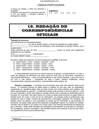 www.DigitalApostilas.com

                                       LÍNGUA PORTUGUESA
c) Porque era irritadiço, o Chefe vivia advertindo o
empregado.                                             GABARITO:
d) Olhando o panorama da rua, tudo parece mais real.   1. A 2. E      3. A   4. B   5. E
e) Em sua petição, o advogado pretendia a
postergação do inquérito.




                   12. REDAÇÃO DE
                 CORRESPONDÊNCIAS
                       OFICIAIS
3
 Questão de concurso:
Leia atentamente as proposições abaixo:
O ________________ , por ser de caráter público, só pode ser expedido por órgão público.
O _________________ é um veículo de solicitação a uma autoridade do Serviço Público, sob o
amparo da lei.
Vossa Senhoria já deve ter sido ____________________ quanto ao prazo para pagamento
(dirigindo-se a um freguês).
Tu te ___________________ à declaração?
As moças vestiam roupas____________________.

Assinale a opção que preencha, de forma seqüencial e correta, as lacunas.
   a) requerimento – ofício – avisada – opuseste – cinza
   b) ofício – requerimento – avisado – oposte – cinza
   c) requerimento – ofício – avisada – oposte – cinzas
   d) ofício – requerimento – avisado – opuseste – cinza
   e) ofício – requerimento – avisada – opuseste – cinzas

     A desconsideração àquilo que se chama estrutura do gênero “correspondência”, ou seja, o
modo de organizar os elementos que fazem parte de uma carta ou documento, redunda em
comunicação deficiente e – como a correspondência é, das formas literárias, a que mais tem a
ver com a vida prática – frustrações de toda a ordem: pedidos indeferidos, avisos
incompreendidos, prejuízos econômicos, mal-entendidos entre amigos, etc.

      Quanto à mensagem: o conteúdo da comunicação deve estar bem definido antes de ser
escrito. O remetente precisa ter idéias claras a respeito do que quer dizer ao destinatário,
organizadas em seqüência lógica. Não se pode concluir sem antes justificar, sem justificar sem
prévia apresentação do assunto. É preferível começar pelo princípio e terminar pelo fim, a não
ser que invertendo a ordem das idéias se consiga chamar mais a atenção do destinatário para a
principal. Por outro lado, não basta colocar em ordem as idéias antes de pô-las no papel. Deve-se
também levar em conta o modo de ser do destinatário, sua posição social ou profissional, para
escolher-se qual a melhor maneira de transmitir-lhe a mensagem desejada. Por exemplo, não
adianta cercar um pedido a uma autoridade de razões que só interessam à vida particular do
remetente: tal pedido exige argumentos baseados na legislação vigente, nos direitos do cidadão.
Também não se dirigirá a um amigo uma notícia sobre uma herança entremeada de citações de
leis e decretos - estas serão deixadas aos advogados encarregados da execução do inventário.
Por conseguinte, quanto à mensagem, não interessa apenas seu conteúdo (o que se quer dizer),
mas igualmente a forma (como isto será dito).



3
    RESPOSTA D
68
 