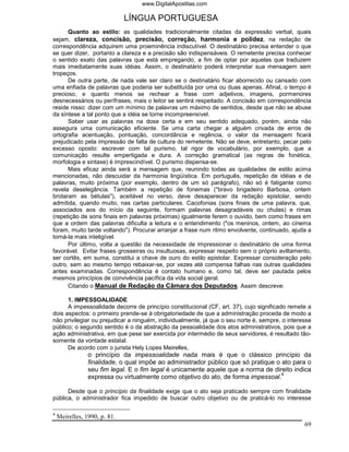 www.DigitalApostilas.com

                              LÍNGUA PORTUGUESA
      Quanto ao estilo: as qualidades tradicionalmente citadas da expressão verbal, quais
sejam, clareza, concisão, precisão, correção, harmonia e polidez, na redação de
correspondência adquirem uma proeminência indiscutível. O destinatário precisa entender o que
se quer dizer, portanto a clareza e a precisão são indispensáveis. O remetente precisa conhecer
o sentido exato das palavras que está empregando, a fim de optar por aquelas que traduzem
mais imediatamente suas idéias. Assim, o destinatário poderá interpretar sua mensagem sem
tropeços.
      De outra parte, de nada vale ser claro se o destinatário ficar aborrecido ou cansado com
uma enfiada de palavras que poderia ser substituída por uma ou duas apenas. Afinal, o tempo é
precioso, e quanto menos se rechear a frase com adjetivos, imagens, pormenores
desnecessários ou perífrases, mais o leitor se sentirá respeitado. A concisão em correspondência
reside nisso: dizer com um mínimo de palavras um máximo de sentidos, desde que não se abuse
da síntese a tal ponto que a idéia se torne incompreensível.
      Saber usar as palavras na dose certa e em seu sentido adequado, porém, ainda não
assegura uma comunicação eficiente. Se uma carta chegar a alguém crivada de erros de
ortografia acentuação, pontuação, concordância e regência, o valor da mensagem ficará
prejudicado pela impressão de falta de cultura do remetente. Não se deve, entretanto, pecar pelo
excesso oposto: escrever com tal purismo, tal rigor de vocabulário, por exemplo, que a
comunicação resulte empertigada e dura. A correção gramatical (as regras de fonética,
morfologia e sintaxe) é imprescindível. O purismo dispensa-se.
      Mais eficaz ainda será a mensagem que, reunindo todas as qualidades de estilo acima
mencionadas, não descuidar da harmonia lingüística. Em português, repetição de idéias e de
palavras, muito próxima (por exemplo, dentro de um só parágrafo), não só é fatigante como
revela deselegância. Também a repetição de fonemas ("bravo brigadeiro Barbosa, ontem
brotaram as bétulas"), aceitável no verso, deve desaparecer da redação epistolar, sendo
admitida, quando muito, nas cartas particulares. Cacofonias (sons finais de uma palavra, que,
associados aos do início da seguinte, formam palavras desagradáveis ou chulas) e rimas
(repetição de sons finais em palavras próximas) igualmente ferem o ouvido, bem como frases em
que a ordem das palavras dificulta a leitura e o entendimento ("os meninos, ontem, ao cinema
foram, muito tarde voltando"). Procurar arranjar a frase num ritmo envolvente, continuado, ajuda a
torná-la mais inteligível.
      Por último, volta a questão da necessidade de impressionar o destinatário de uma forma
favorável. Evitar frases grosseiras ou insultuosas, expressar respeito sem o próprio aviltamento,
ser cortês, em suma, constitui a chave de ouro do estilo epistolar. Expressar consideração pelo
outro, sem ao mesmo tempo rebaixar-se, por vezes até compensa falhas nas outras qualidades
antes examinadas. Correspondência é contato humano e, como tal, deve ser pautada pelos
mesmos princípios de convivência pacífica da vida social geral.
      Citando o Manual de Redação da Câmara dos Deputados. Assim descreve:

      1. IMPESSOALIDADE
      A impessoalidade decorre de princípio constitucional (CF, art. 37), cujo significado remete a
dois aspectos: o primeiro prende-se à obrigatoriedade de que a administração proceda de modo a
não privilegiar ou prejudicar a ninguém, individualmente, já que o seu norte é, sempre, o interesse
público; o segundo sentido é o da abstração da pessoalidade dos atos administrativos, pois que a
ação administrativa, em que pese ser exercida por intermédio de seus servidores, é resultado tão-
somente da vontade estatal.
      De acordo com o jurista Hely Lopes Meirelles,
                o princípio da impessoalidade nada mais é que o clássico princípio da
                finalidade, o qual impõe ao administrador público que só pratique o ato para o
                seu fim legal. E o fim legal é unicamente aquele que a norma de direito indica
                expressa ou virtualmente como objetivo do ato, de forma impessoal.4

      Desde que o princípio da finalidade exige que o ato seja praticado sempre com finalidade
pública, o administrador fica impedido de buscar outro objetivo ou de praticá-lo no interesse

4
    Meirelles, 1990, p. 81.
                                                                                                69
 