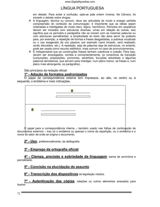 www.DigitalApostilas.com

                                       LÍNGUA PORTUGUESA
                em debate. Para evitar a confusão, opte-se pela ordem inversa: Na Câmara, foi
                iniciado o debate sobre drogas.
                A linguagem, técnica ou comum, deve ser articulada de modo a ensejar perfeita
                compreensão do conteúdo da comunicação: é importante que as idéias sejam
                ordenadas e interligadas de modo claro, lógico, harmônico. Períodos em seqüência
                devem ser iniciados com estruturas diversas, umas em relação às outras; isso
                significa que os períodos e parágrafos não se iniciam com as mesmas palavras ou
                com estruturas semelhantes: a simplicidade do texto não deve servir de pretexto
                para, por exemplo, a repetição de formas e frases desgastadas, a pobreza vocabular
                ou o uso exagerado da voz passiva, por exemplo (será iniciado, será realizado,
                serão discutidos, etc.). A repetição, seja de palavras seja de estruturas, no entanto,
                pode ser usada como recurso estilístico, mais comum no caso de pronunciamentos.
                É indispensável que as construções frasais tenham coerência e coesão. Para isso,
                devem ser empregados, correta e convenientemente, os conectivos de transição
                (conjunções, preposições, pronomes, advérbios, locuções adverbiais e algumas
                palavras denotativas, que servem para interligar, num plano menor, as frases e, num
                plano mais abrangente, os parágrafos).

       São princípios da redação oficial:
       1º - Adoção de formatos padronizados
    O papel da correspondência externa tem impressos, ao alto, no centro ou à
esquerda, o emblema e mais indicações.




    O papel para a correspondência interna – também usado nas folhas de continuação de
documentos externos – traz só o emblema ou apenas o nome da repartição, ou o emblema e o
nome do setor de onde se origina o documento.

       2º - Uso, preferencialmente, da datilografia.

       3º - Emprego da ortografia oficial

       4º - Clareza, precisão e sobriedade da linguagem,                       isenta de acrimônia e
parcialidade.

       5º - Concisão na elucidação do assunto.

       6º - Transcrição dos dispositivos da legislação citados.

       7º - Autenticação das cópias,                relações ou outros elementos anexados para
ilustrar.


72
 