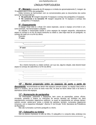 www.DigitalApostilas.com

                                          LÍNGUA PORTUGUESA
     8º - Margem à esquerda de 20 espaços e à direita de aproximadamente 5; margem de
15 espaços para o início dos parágrafos.
     Estes números se harmonizam com os convencionados para os documentos dos outros
ramos da Correspondência:
        No particular      margem esquerda 15 espaços e começo dos parágrafos a 5 espaços.
        No comercial e no bancário         margem esquerda de 15 espaços e começo dos
        parágrafos a 10 espaços.

         9º - Espaçamento
         O espaço linear dois é o oficial. Em casos especiais, usa-se o espaço um-e-meio e um,
como exemplo, nas transcrições e citações.
         As citações e transcrições ficarão a cinco espaços da margem esquerda, colocando-se
aspas no começo e no fim do trecho transcrito ou citado e, caso haja mais de um parágrafo, no
começo de cada um e no fim do último.
         Exemplo:
         1º caso:
..........................................................................................................................................................
...........................................................:
                  “......................................................................................................................................
         ........................................................”
            2º caso:
..........................................................................................................................................................
..............................................................:
                  “......................................................................................................................................
         ........................................................
                  “......................................................................................................................................
         .................................................................................................................................................
         ........................................................”

            Se o trecho transcrito ou citado contiver, por sua vez, alguma citação, esta deverá trazer
aspas no começo de cada linha e no fim da última:
..........................................................................................................................................................
..........................................................:
                  “.......................................................................................................................................
         ............................................................:
                  “................................................................;
                  “...............................................................................................................................
         “........................................................................................................................................
         “.........................................................................................................”
   10º - Manter proporção entre os espaços de parte a parte do
documento, recomendando-se deixar três espaços (sempre duplos, ou espaço dois) entre a
data e o vocativo, daí ao início do texto mais três, do texto ao fecho deixar dois e do fecho à
assinatura outros três espaços.

         11º - Numeração de parágrafos
      “As informações, pareceres e despachos, bem como as exposições, avisos, ofícios,
circulares, portarias e ordens ou instruções de serviço deverão ser divididos em itens
seguidamente numerados (algarismos arábicos), os quais se desdobrarão em alíneas (letras);
quando convier, adotar-se-á, ainda, a divisão de capítulos, também, numerados (algarismos
romanos), com a respectiva intitulação”. (Norma 31 da Circular 18-46, Secretaria da Presidência
da República).
      Não são numerados o primeiro parágrafo e o fecho.

         12º - Cabeçalho ou timbre
         São os dizeres impressos no alto da folha. O cabeçalho é o conjunto data, endereço (na

                                                                                                                                                      73
 
