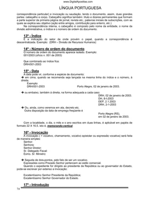 www.DigitalApostilas.com

                                     LÍNGUA PORTUGUESA
correspondência particular) e invocação ou saudação, tendo o documento, assim, duas grandes
partes: cabeçalho e corpo. Cabeçalho significa também: título e dizeres permanentes que formam
a parte superior da primeira página de jornal, revista etc.; palavras iniciais de subscrições, com as
quais se explica seu objetivo (ação entre amigos, contribuição para enterro, etc.)
      Na correspondência interna, o cabeçalho é composto pelo nome da entidade, o nome da
divisão administrativa, o índice e o número de ordem do documento.

      13º - Índice
     É a indicação do setor de onde provém o papel, quando a correspondência é
descentralizada. Exemplo: (DRH – Divisão de Recursos Humanos)

      14º - Número de ordem do documento
      O número de ordem do documento aparece isolado. Exemplo:
      001/2003 (ofício n. 001 de 2003)

      Que combinado ao índice fica:
      DRH/001-2003

      15º - Data
       A data pode vir, conforme a espécie de documento:
         em cima, quando se recomenda seja lançada na mesma linha do índice e o número, à
     direita.
           Exemplo:
           DRH/001-2003                           Porto Alegre, 02 de janeiro de 2003.

       ou embaixo, também à direita, na forma adequada a cada caso:
                                                                 DRH, 02 de janeiro de 2003.
                                                                 DH, 8-I-2003
                                                                 DEP, 2.1.2003
                                                                 DRH, 2-1-2003
       Ou, ainda, como veremos em ata, decreto etc.
       Outra disposição da data de emprego freqüente é
                                                                 Porto Alegre (RS),
                                                                 em 02 de janeiro de 2003.

     Com a localidade, o dia, o mês e o ano escritos em duas linhas, é aplicável em papéis de
formato 22 X 16,5, isto é, memorando-vertical.

      16º - Invocação
     A invocação ( = vocativo, chamamento, vocativo epistolar ou expressão vocativa) será feita
de maneira simples:
     Senhor:
     Senhora:
     Senhor Diretor:
     Sr. Delegado Fiscal:
     Exmo. Sr. Ministro:

      Seguida de dois-pontos, pelo fato de ser um vocativo.
     Expressões como Prezado Senhor pertencem ao estilo comercial.
     Quando o expediente for dirigido ao presidente da República ou ao governador do Estado,
pode-se escrever por extenso a invocação:

      Excelentíssimo Senhor Presidente da República;
      Excelentíssimo Senhor Governador do Estado.

      17º - Introdução
74
 