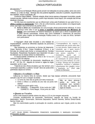 www.DigitalApostilas.com

                                       LÍNGUA PORTUGUESA
documentos.”
      8
        Chamamos de Redação Oficial quando provém de instituições do serviço público, tanto civis como
militares, ou a elas se dirige. Abrange atos dos poderes legislativo, executivo e judiciário, requerimentos
dos cidadãos, avisos à população, etc.
       Conforme Odacir Beltrão: “Dizendo redação oficial, temos apenas a linguagem burocrática, aquela
maneira peculiar, definida noutros tempos, porém hoje reduzida a raros traços, com exceção das formas
tabelioas e forenses.
       Há três tipos de expedientes que se diferenciam antes pela finalidade do que pela forma: o
ofício, o aviso e o memorando. Com o fito de uniformizá-los, pode-se adotar uma diagramação
única, que siga o que chamamos de padrão ofício.
           Aviso e ofício são modalidades de comunicação oficial praticamente idênticas. A única
           diferença entre eles é que o aviso é expedido exclusivamente por Ministros de
           Estado, para autoridades de mesma hierarquia, ao passo que o ofício é expedido para
           e pelas demais autoridades. Ambos têm como finalidade o tratamento de assuntos
           oficiais pelos órgãos da Administração Pública entre si e, no caso do ofício, também
           com particulares.

       A linguagem oficial está vinculada a uma tradição de
impessoalidade, usando-se diferentes espécies de pronomes            “Correspondência diz respeito à
de tratamento.                                                       comunicação por escrito entre duas
       São freqüentes os pronomes ou formas de tratamento:           ou mais pessoas. Supõe sempre um
Vossa Senhoria (V.Sa.), Vossa Excelência (V.Exa.), e as              remetente, que é quem escreve
fórmulas de cortesia para fechar a correspondência: Cordiais         determinada mensagem, dirigida a
Saudações, Respeitosas Saudações (que dependem do grau               uma pessoa específica - o
de distinção que se deseja atribuir ao destinatário).                destinatário,    aquele     que     a
       O espaço-padrão entrelinhas do ofício é de 1,5 ou 2,0         recebe.”....”Oficial, quando provém
conforme o tipo da máquina.                                          de instituições do serviço público,
       Quanto a numeração do documento, classifica-se em:            tanto civis como militares, ou a elas
Of. Nº..., Of. Circ. Nº... seguido do número e, siglas do órgão      se dirige. Abrange atos dos poderes
expedidor, se for o caso.                                            legislativo, executivo e judiciário,
       Tratando-se dos ofícios-circulares que não tenham uma         requerimentos dos cidadãos, avisos
numeração específica, a palavra “circular” deve ser posta entre      à população, etc.” (Prof. João
parênteses depois do número.                                         Alfredo de Menezes)

     • Quanto a Localidade e a Data
    Coloca-se na mesma linha do número, desde que haja espaço suficiente, procurando fazer
coincidir o seu fim com a margem da direita.
        • O nome do mês não se grafa com letra maiúscula      Não se deve abreviar
        • Entre o milhar e a centena do ano não vai ponto nem partes    do    nome    da
            espaço                                            localidade que também
        • Coloca-se ponto após o ano.                         não deve ser seguida da
            Ex.: ERRADO - P.Alegre/RS, 18 de Junho de 1.985   sigla do Estado.
                 CORRETO - Porto Alegre, 18 de junho de 1985.

     • Quanto ao Vocativo
    Inicia a três espaços-padrão abaixo da data e a 2,5 cm da margem esquerda.
    Consiste simplesmente da expressão “Senhor(es)” seguido de cargo ou função do
destinatário: Senhor Governador, Senhores Deputados, Senhor Gerente, Senhor Diretor-Geral,
Senhor Chefe, etc.
    Não há unanimidade quanto à pontuação do vocativo, pode-se usar vírgula, ponto ou dois
pontos.



8
  LUFT, CELSO PEDRO, FERNANDES, FRANCISCO, GUIMARÃES, E. MARQUES. DICIONÁRIO
BRASILEIRO. GLOBO
76
 