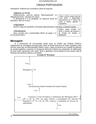 www.DigitalApostilas.com

                                   LÍNGUA PORTUGUESA
necessários. Podendo ser numerados a partir do segundo.

     • Quanto ao Fecho
    Modernamente, usam-se apenas “Atenciosamente” ou
“Respeitosamente”, seguidos de vírgula.                            Caso o ofício ocupe mais de
    O alinhamento é o do parágrafo, ou coloca-se acima da          uma folha, o destinatário
assinatura. Não se numera.                                         permanece na 1ª folha indo
                                                                   para a última apenas o
                                                                   signatário.
     • Signatário
     Nome e cargo do remetente, encimados pela assinatura, sem traço, a direita do papel.
                                                                  Podem ainda constar no
     • Destinatário                                               ofício o número de anexos e
    Deve coincidir com a extremidade inferior do papel, a 4       as iniciais do redator e
cm da borda inferior.                                             datilógrafo.


Mensagem
      É o instrumento de comunicação oficial entre os Chefes dos Poderes Públicos,
notadamente as mensagens enviadas pelo Chefe do Poder Executivo ao Poder Legislativo para
informar sobre fato da Administração Pública; expor o plano de governo por ocasião da abertura
de sessão legislativa; submeter ao Congresso Nacional matérias que dependem de deliberação
de suas Casas; apresentar veto; enfim, fazer e agradecer comunicações de tudo quanto seja de
interesse dos poderes públicos e da Nação.
                                    Exemplo de Mensagem



                    5 cm


                 Mensagem no 118




                       4 cm
                         Excelentíssimo Senhor Presidente do Senado Federal,

                                2 cm
                                                                                               1,5 cm




         3 cm            Comunico a Vossa Excelência o recebimento das Mensagens SM no
                 106 a 110, de 1991, nas quais informo a promulgação dos Decretos
                 Legislativos nos 93 a 97, de 1991, relativos à exploração de serviços de
                 radiodifusão.
                                                               2 cm



                                                                               (297 x 210mm)
78
 