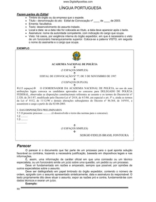 www.DigitalApostilas.com

                                         LÍNGUA PORTUGUESA
Fazem partes do Edital:
        •   Timbre do órgão ou da empresa que o expede.
        •   Título - denominação do ato: Edital de Convocação nº ____ de ____ de 2003.
        •   Ementa: facultativa.
        •   Texto: desenvolvimento do assunto tratado.
        •   Local e data: se a data não for colocada ao título, a data deve aparecer após o texto.
        •   Assinatura: nome da autoridade competente, com indicação do cargo que ocupa.
        •   Visto: há casos, por exigência interna do órgão expedidor, em que é necessário o visto
            de um funcionário hierarquicamente superior. Coloca-se a palavra VISTO, em seguida
            o nome do assinante e o cargo que ocupa.

EXEMPLO




                                 ACADEMIA NACIONAL DE POLÍCIA

                                           (5 ESPAÇOS SIMPLES)

                      EDITAL DE CONVOCAÇÃO Nº 77, DE 3 DE NOVEMBRO DE 1997

                                           (5 ESPAÇOS DUPLOS)

(15 espaços)        O COORDENADOR DA ACADEMIA NACIONAL DE POLÍCIA, no uso de suas
atribuições legais convoca os candidatos aprovados no concurso para DELEGADO DE POLÍCIA
FEDERAL, observadas as disposições constitucionais referentes ao assunto e os termos do Decreto-lei nº
2.320, de 26/1/87, modificado pelo Decreto-Lei nº 2418, de 4/3/88, em especial o art. 5º e, ainda os termos
da Lei nº 8112, de 11/12/90 e demais alterações subseqüentes do Decreto nº 86.364, de 14/9/81, a
assumirem o cargo a partir do dia 02-08-2003.

1. DAS DISPOSIÇÕES PRELIMINARES
1.1 O presente processo .............(é desenvolvido o texto das normas para o concurso).
1.2 ..........
1.3 ..........
...............

                                           (3 ESPAÇOS SIMPLES)

                                                             SERGIO FIDELIS BRASIL FONTOURA


Parecer
        O parecer é o documento que faz parte de um processo para o qual aponta solução
favorável ou contrária, trazendo a necessária justificação, baseada em dispositivos legais e nas
informações.
        É, assim, uma informação de caráter oficial em que uma comissão ou um técnico
especialista, ou um funcionário emite um juízo sobre uma questão, um pedido ou um processo.
        Deve vir fundamentado em razões e amparado, sempre que possível, por opiniões de
outros especialistas sobre o assunto.
        Deve ser datilografado em papel timbrado do órgão expedidor, contendo o número de
ordem, epígrafe com o assunto apresentado sinteticamente, data e assinatura do responsável. O
texto propriamente dito deve situar o assunto, expor as razões pró e contra, fundamentá-las com
dados técnicos e exarar um juízo.
        Exemplo:

80
 