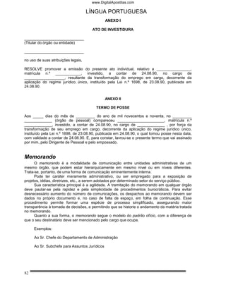 www.DigitalApostilas.com

                                     LÍNGUA PORTUGUESA
                                               ANEXO I

                                       ATO DE INVESTIDURA

____________________________
(Titular do órgão ou entidade)

____________________________

no uso de suas atribuições legais,

RESOLVE promover a emissão do presente ato individual, relativo a ________________,
matrícula n.º ____________, investido, a contar de 24.08.90, no cargo de
___________________, resultante da transformação do emprego em cargo, decorrente da
aplicação do regime jurídico único, instituído pela Lei n.º 1698, de 23.08.90, publicada em
24.08.90.


                                               ANEXO II

                                         TERMO DE POSSE

Aos _____ dias do mês de _________ do ano de mil novecentos e noventa, no _________
_____________ (órgão de pessoal) compareceu ______________________, matrícula n.º
_____________, investido, a contar de 24.08.90, no cargo de _____________ , por força da
transformação de seu emprego em cargo, decorrente da aplicação do regime jurídico único,
instituído pela Lei n.º 1698, de 23.08.90, publicada em 24.08.90, o qual tomou posse nesta data,
com validade a contar de 24.08.90. E, para constar, lavrou-se o presente termo que vai assinado
por mim, pelo Dirigente de Pessoal e pelo empossado.


Memorando
      O memorando é a modalidade de comunicação entre unidades administrativas de um
mesmo órgão, que podem estar hierarquicamente em mesmo nível ou em níveis diferentes.
Trata-se, portanto, de uma forma de comunicação eminentemente interna.
      Pode ter caráter meramente administrativo, ou ser empregado para a exposição de
projetos, idéias, diretrizes, etc., a serem adotados por determinado setor do serviço público.
      Sua característica principal é a agilidade. A tramitação do memorando em qualquer órgão
deve pautar-se pela rapidez e pela simplicidade de procedimentos burocráticos. Para evitar
desnecessário aumento do número de comunicações, os despachos ao memorando devem ser
dados no próprio documento e, no caso de falta de espaço, em folha de continuação. Esse
procedimento permite formar uma espécie de processo simplificado, assegurando maior
transparência à tomada de decisões, e permitindo que se historie o andamento da matéria tratada
no memorando.
      Quanto a sua forma, o memorando segue o modelo do padrão ofício, com a diferença de
que o seu destinatário deve ser mencionado pelo cargo que ocupa.

     Exemplos:

     Ao Sr. Chefe do Departamento de Administração

     Ao Sr. Subchefe para Assuntos Jurídicos




82
 