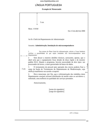 www.DigitalApostilas.com

                 LÍNGUA PORTUGUESA
                           Exemplo de Memorando




                        5 cm


       Mem. 118/DJ
                                                                  Em 12 de abril de 2000



       Ao Sr. Chefe do Departamento de Administração


       Assunto: Administração. Instalação de microcomputadores


       1.             Nos termos do Plano Geral de informatização, solicito a Vossa Senhoria
       verificar a possibilidade de que sejam instalados três microcomputadores neste
       Departamento.
       2      Sem descer a maiores detalhes técnicos, acrescento, apenas, que o
       ideal seria que o equipamento fosse dotado de disco rígido e de monitor
       padrão EGA. Quanto a programas, haveria necessidade de dois tipos: um




                                                                                               1,5 cm
       processador de textos, e outro gerenciador de banco de dados.
       3.      O treinamento de pessoal para operação dos micros poderia ficar a
3 cm   cargo da Seção de Treinamento do Departamento de Modernização, cuja
       chefia já manifestou seu acordo a respeito.
       4.     Devo mencionar, por fim, que a informatização dos trabalhos deste
       Departamento ensejará racional distribuição de tarefas entre os servidores e,
       sobretudo, uma melhoria na qualidade dos serviços prestados.

               Atenciosamente,


                                      [nome do signatário]
                                      [cargo do signatário]




                                                                     (297 x 210mm)




                                                                                               83
 