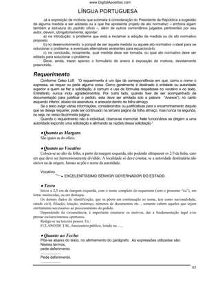 www.DigitalApostilas.com

                               LÍNGUA PORTUGUESA
       Já a exposição de motivos que submeta à consideração do Presidente da República a sugestão
de alguma medida a ser adotada ou a que lhe apresente projeto de ato normativo – embora sigam
também a estrutura do padrão ofício –, além de outros comentários julgados pertinentes por seu
autor, devem, obrigatoriamente, apontar:
       a) na introdução: o problema que está a reclamar a adoção da medida ou do ato normativo
proposto;
       b) no desenvolvimento: o porquê de ser aquela medida ou aquele ato normativo o ideal para se
solucionar o problema, e eventuais alternativas existentes para equacioná-lo;
       c) na conclusão, novamente, qual medida deve ser tomada, ou qual ato normativo deve ser
editado para solucionar o problema.
       Deve, ainda, trazer apenso o formulário de anexo à exposição de motivos, devidamente
preenchido.

Requerimento
    Conforme Celso Luft: “O requerimento é um tipo de correspondência em que, como o nome o
expressa, se requer ou pede alguma coisa. Como geralmente é destinado à entidade ou autoridade
superior a quem se faz a solicitação, é comum o uso de fórmulas respeitosas no vocativo e no texto.
Entretanto, nunca inclui agradecimentos. Por outro lado, quando tiver de ser acompanhado de
documentação para justificar o pedido, esta deve ser arrolada sob a palavra “Anexos”), no canto
esquerdo inferior, abaixo da assinatura, e anexada dentro de folha almaço.
    Se o texto exigir várias informações, considerandos ou justificativas para o encaminhamento daquilo
que se deseja requerer, pode ser continuado na terceira página da folha almaço, mas nunca na segunda,
ou seja, no verso da primeira página.
    Quando o requerimento não é individual, chama-se memorial. Nele funcionários se dirigem a uma
autoridade expondo uma solicitação e alinhando as razões dessa solicitação.”

    • Quanto as Margens
    São iguais as do ofício.

    • Quanto ao Vocativo
     Coloca-se ao alto da folha, a partir da margem esquerda, não podendo ultrapassar os 2/3 da linha, caso
em que deve ser harmoniosamente dividido. A localidade só deve constar, se a autoridade destinatária não
estiver na da origem. Jamais se põe o nome da autoridade.

    Vocativo
                    EXCELENTÍSSIMO SENHOR GOVERNADOR DO ESTADO.

    • Texto
      Inicia a 2,5 cm da margem esquerda, com o nome completo do requerente (sem o pronome “eu”), em
letras maiúsculas, ou em destaque.
      Os demais dados de identificação, que se põem em continuação ao nome, tais como nacionalidade,
estado civil, filiação, lotação, endereço, números de documentos etc. , somente cabem aqueles que sejam
estritamente necessários ao processamento do pedido.
      Dependendo da circunstância, é importante enumerar os motivos, dar a fundamentação legal e/ou
prestar esclarecimentos oportunos.
      Redige-se na terceira pessoa. Ex.:
      FULANO DE TAL, funcionário público, lotado na ......

    • Quanto ao Fecho
    Põe-se abaixo do texto, no alinhamento do parágrafo. As expressões utilizadas são:
    Nestes termos,
    pede deferimento.
    ...................
    Pede deferimento.
    ...................
                                                                                                        85
 