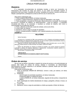 www.DigitalApostilas.com

                                LÍNGUA PORTUGUESA
Relatório
      É a exposição circunstanciada de atividades levadas a termo por funcionário, no
desempenho das funções do cargo que exerce, ou por ordem de autoridade superior. É
geralmente feito para expor: situações de serviço, resultados de exames, eventos ocorridos em
relação a planejamento, prestação de contas ao término de um exercício etc.

     Suas partes componentes são:
     1. Título (a palavra RELATÓRIO), em letras maiúsculas.
     2. Vocativo: a palavra Senhor(a), seguida do cargo do destinatário, e de vírgula.
     3. Texto paragrafado, composto de introdução, desenvolvimento e conclusão. Na introdução
se enuncia o propósito do relatório; no desenvolvimento - corpo do relatório - a exposição
minudente dos fatos; e, na conclusão, o resultado ou síntese do trabalho, bem como a
recomendação de providências cabíveis.
     4. Fecho, utilizando as fórmulas usuais de cortesia, como as do ofício.
     5. Local e data, por extenso.
     6. Assinatura, nome e cargo ou função do signatário.
     7. Anexos, complementando o Relatório, com material ilustrativo e/ou documental.
     EXEMPLO
                                                 RELATÓRIO
           Senhor Secretário,

             Ao término do 1º semestre de 1999, vimos apresentar a V.Ex.ª o Relatório de Atividades pertinentes
     à Superintendência de Desenvolvimento Institucional, ao qual se anexam quadros demonstrativos onde se
     expressam os dados quantitativos das atividades operacionais.
             Seguindo as diretrizes determinadas pelo plano Estratégico desta Secretaria para o ano de 1999,
     pôde esta unidade alcançar as metas previstas nos projetos, conforme se segue.
             (...)
             Apesar das dificuldades em relação às condições de trabalho, com número reduzido de pessoal
     qualificado e carência de materiais específicos e equipamentos, consideramos bastante positivos os
     resultados obtidos nestes primeiros meses da atual gestão.
             Rio de Janeiro, 10 de julho de 1999

           JOSÉ DA SILVA
           SUPERINTENDENTE DE DESENVOLVIMENTO INSTITUCIONAL

           Anexos:



Ordem de serviço
      Ato por que se baixam instruções a respeito de normas de serviço ou de administração de
pessoal. São objeto de ordens de serviço, datadas e numeradas, as determinações
administrativas de caráter específico e as decisões relativas a pessoal, desde que não sejam
estas objeto de portarias.
      Suas partes componentes são:
      1. Título (a expressão ORDEM DE SERVIÇO), número e data, por extenso, em letras
          maiúsculas.
      2. Preâmbulo:
               denominação da autoridade expedidora, em letras maiúsculas;
               fundamento legal e a matéria em pauta;
               a palavra RESOLVE, em letras maiúsculas, seguida de dois pontos, à esquerda da
               página.
      3. Texto: explicitação da matéria desdobrada em artigos, parágrafos, alíneas e incisos, se
          for o caso.
      4. Local e data.
      5. Assinatura, nome e cargo da autoridade ou chefia que expede a Ordem de Serviço.



                                                                                                                  87
 