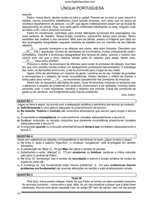www.DigitalApostilas.com

                                    LÍNGUA PORTUGUESA
     assunto.
          Pedro, nessa altura, decide mudar-se para a capital. Passam-se os anos e, para resumir a
     história, vamos encontrá-lo trabalhando numa grande empresa, num setor que na época se
     chamava departamento de pessoal – ou DP, que alguns maldosamente diziam ser as iniciais de
     departamento de polícia. Hoje, com tanta gente sofisticada trabalhando na área, ninguém mais
     se refere a DP, mas a recursos humanos.
          Pedro foi inicialmente contratado para anotar alterações funcionais dos empregados nas
     suas carteiras de trabalho. Nessa função mecânica, sobrava-lhe tempo para pensar. Sentiu
     saudades das ovelhas e dos carneiros. Mais para se distrair, passou a imaginar que cada um
     dos empregados fotografados naquelas carteiras de trabalho era um membro de seu falecido
     rebanho.
          ___II___, quando começava a se afeiçoar aos rostos, eles eram trocados. Descobriu que
     ___III___ era o acentuado número de demissões de funcionários, muitos praticamente recém-
     contratados. Veio-lhe a lembrança desagradável dos tempos de pasto, quando o mesmo fato
     ocorria toda vez que o dono resolvia vender parte do rebanho para abate. Neste caso,
     ___IV___, tinha como interferir.
          Procurou o diretor da empresa e se ofereceu para cuidar do processo de seleção. Sua tese
     era que uma escolha correta evitava um desligamento profissional desnecessário. A estratégia
     deu certo, as demissões diminuíram, e ele foi promovido para o lugar de seu chefe.
          Agora, tinha de administrar um rebanho de gente. Lembrou-se do seu modelo de punições
     e recompensas e o adaptou às novas circunstâncias. Adotou também o critério de chamar a
     todos pelos seus nomes, ___V___ os encontrava casualmente nos corredores da empresa.
          Pedro não se esquecera das lições do pasto. Suas ferramentas, incluindo os sensores que
     o alertavam a respeito de problemas em potencial, continuavam a ser adotadas. Inventou vários
     sensores, mas, o mais importante, manteve o rebanho sob controle. Fosse ele constituído de
     gente ou de carneiros, era fundamental evitar futuros problemas.
                                                                                      Idem, ibidem.

QUESTÃO 3
Julgue os itens a seguir, de acordo com a adequação sintática e semântica dos termos ao contexto.
a) Definitivamente é uma palavra adequada ao preenchimento da lacuna I.
b) No entanto, Todavia e Contudo são conectivos adversativos que servem para ocupar a lacuna
   II.
c) A expressão a conseqüência, ou outra sinônima, completa adequadamente a lacuna III.
d) Qualquer conjunção ou locução conjuntiva que apresente circunstância proporcional completa
   adequadamente a lacuna IV.
e) A conjunção quando ou a locução adverbial temporal sempre que completam adequadamente a
   lacuna V.

QUESTÃO 4
Ainda com referência às relações morfossintáticas e semânticas do texto, julgue os itens a seguir.
a) Na linha 4, após a palavra “frigorífico”, o vocábulo “congelando” está empregado em sentido
   conotativo.
b) A substituição de “Mais” (L. 14) por Mas não altera o sentido do período.
c) Substituindo o verbo “afeiçoar” (L. 17) por acostumar ou habituar, perde-se a crítica colocada
   pelo autor à conduta de Pedro.
d) Na linha 19, “lembrança” traz o sentido de recordação e exerce a função sintática de núcleo do
   sujeito do verbo vir.
e) A mudança de “era fundamental evitar futuros problemas” (L. 33) para evitarem-se futuros
   problemas era fundamental não acarreta alterações de sentido e está sintaticamente correta.

QUESTÃO 5
                                            Texto III
         Pois bem, meus jovens colegas. Assim foi que Pedro se tornou um bem-sucedido executivo
     de recursos humanos – nome para o qual, aliás, foi um dos pioneiros a propor que a área fosse
     rebatizada. Nunca mais sentiu saudade nem do antigo DP nem do campo. Isso me faz pensar

10
 